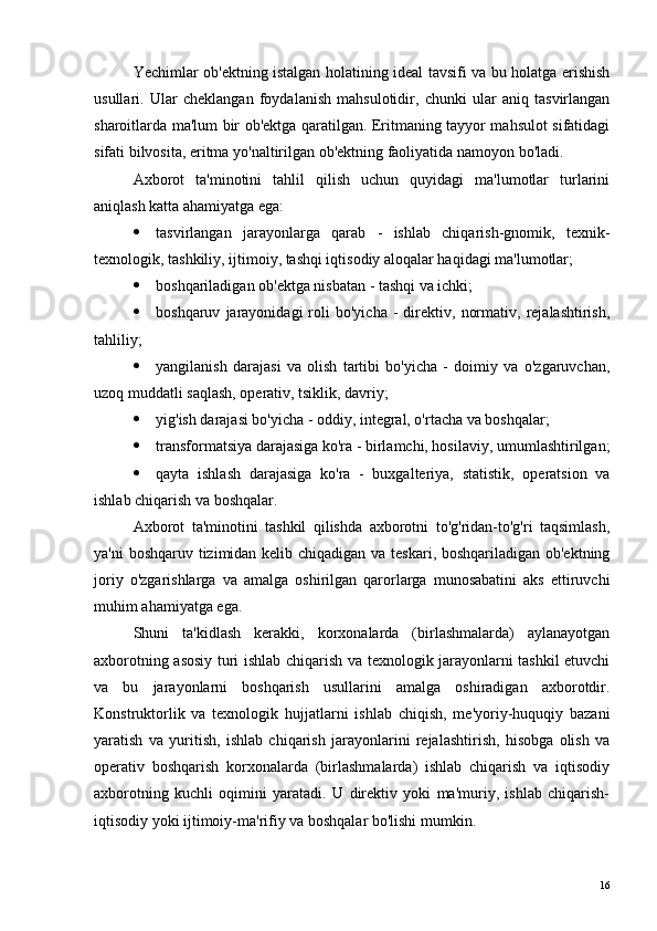 Yechimlar ob'ektning istalgan holatining ideal tavsifi va bu holatga erishish
usullari .   Ular   cheklangan   foydalanish   mahsulotidir,   chunki   ular   aniq   tasvirlangan
sharoitlarda ma'lum bir ob'ektga qaratilgan. Eritmaning tayyor mahsulot sifatidagi
sifati bilvosita, eritma yo'naltirilgan ob'ektning faoliyatida namoyon bo'ladi.
Axborot   ta'minotini   tahlil   qilish   uchun   quyidagi   ma'lumotlar   turlarini
aniqlash katta ahamiyatga ega:
 tasvirlangan   jarayonlarga   qarab   -   ishlab   chiqarish-gnomik,   texnik-
texnologik, tashkiliy, ijtimoiy, tashqi iqtisodiy aloqalar haqidagi ma'lumotlar;
 boshqariladigan ob'ektga nisbatan - tashqi va ichki;
 boshqaruv   jarayonidagi   roli   bo'yicha   -   direktiv,   normativ,   rejalashtirish,
tahliliy;
 yangilanish   darajasi   va   olish   tartibi   bo'yicha   -   doimiy   va   o'zgaruvchan,
uzoq muddatli saqlash, operativ, tsiklik, davriy;
 yig'ish darajasi bo'yicha - oddiy, integral, o'rtacha va boshqalar;
 transformatsiya darajasiga ko'ra - birlamchi, hosilaviy, umumlashtirilgan;
 qayta   ishlash   darajasiga   ko'ra   -   buxgalteriya,   statistik,   operatsion   va
ishlab chiqarish va boshqalar.
Axborot   ta'minotini   tashkil   qilishda   axborotni   to'g'ridan-to'g'ri   taqsimlash,
ya'ni  boshqaruv tizimidan kelib chiqadigan va teskari, boshqariladigan ob'ektning
joriy   o'zgarishlarga   va   amalga   oshirilgan   qarorlarga   munosabatini   aks   ettiruvchi
muhim ahamiyatga ega.
Shuni   ta'kidlash   kerakki,   korxonalarda   (birlashmalarda)   aylanayotgan
axborotning asosiy turi ishlab chiqarish va texnologik jarayonlarni tashkil etuvchi
va   bu   jarayonlarni   boshqarish   usullarini   amalga   oshiradigan   axborotdir.
Konstruktorlik   va   texnologik   hujjatlarni   ishlab   chiqish,   me'yoriy-huquqiy   bazani
yaratish   va   yuritish,   ishlab   chiqarish   jarayonlarini   rejalashtirish,   hisobga   olish   va
operativ   boshqarish   korxonalarda   (birlashmalarda)   ishlab   chiqarish   va   iqtisodiy
axborotning   kuchli   oqimini   yaratadi.   U   direktiv   yoki   ma'muriy,   ishlab   chiqarish-
iqtisodiy yoki ijtimoiy-ma'rifiy va boshqalar bo'lishi mumkin.
16 