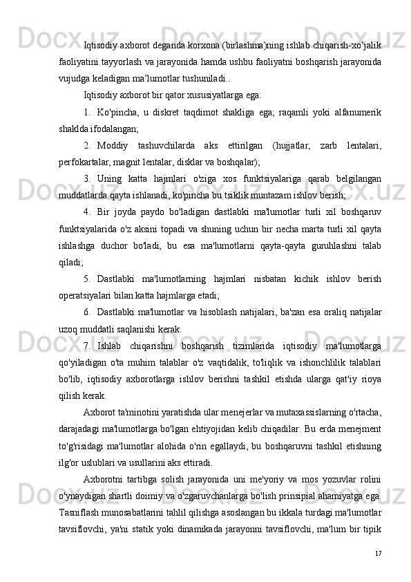 Iqtisodiy axborot deganda korxona (birlashma)ning ishlab chiqarish-xo‘jalik
faoliyatini tayyorlash va jarayonida hamda ushbu faoliyatni boshqarish jarayonida
vujudga keladigan ma’lumotlar tushuniladi. .
Iqtisodiy axborot bir qator xususiyatlarga ega:
1. Ko'pincha,   u   diskret   taqdimot   shakliga   ega;   raqamli   yoki   alfanumerik
shaklda ifodalangan;
2. Moddiy   tashuvchilarda   aks   ettirilgan   (hujjatlar,   zarb   lentalari,
perfokartalar, magnit lentalar, disklar va boshqalar);
3. Uning   katta   hajmlari   o'ziga   xos   funktsiyalariga   qarab   belgilangan
muddatlarda qayta ishlanadi, ko'pincha bu tsiklik muntazam ishlov berish;
4. Bir   joyda   paydo   bo'ladigan   dastlabki   ma'lumotlar   turli   xil   boshqaruv
funktsiyalarida  o'z aksini  topadi  va shuning uchun bir  necha marta turli  xil  qayta
ishlashga   duchor   bo'ladi,   bu   esa   ma'lumotlarni   qayta-qayta   guruhlashni   talab
qiladi;
5. Dastlabki   ma'lumotlarning   hajmlari   nisbatan   kichik   ishlov   berish
operatsiyalari bilan katta hajmlarga etadi;
6. Dastlabki  ma'lumotlar  va  hisoblash  natijalari,  ba'zan   esa   oraliq  natijalar
uzoq muddatli saqlanishi kerak.
7. Ishlab   chiqarishni   boshqarish   tizimlarida   iqtisodiy   ma'lumotlarga
qo'yiladigan   o'ta   muhim   talablar   o'z   vaqtidalik,   to'liqlik   va   ishonchlilik   talablari
bo'lib,   iqtisodiy   axborotlarga   ishlov   berishni   tashkil   etishda   ularga   qat'iy   rioya
qilish kerak.
Axborot ta'minotini yaratishda ular menejerlar va mutaxassislarning o'rtacha,
darajadagi ma'lumotlarga bo'lgan ehtiyojidan kelib chiqadilar. Bu erda menejment
to'g'risidagi   ma'lumotlar   alohida   o'rin   egallaydi,   bu   boshqaruvni   tashkil   etishning
ilg'or uslublari va usullarini aks ettiradi.
Axborotni   tartibga   solish   jarayonida   uni   me'yoriy   va   mos   yozuvlar   rolini
o'ynaydigan shartli doimiy va o'zgaruvchanlarga bo'lish prinsipial ahamiyatga ega.
Tasniflash munosabatlarini tahlil qilishga asoslangan bu ikkala turdagi ma'lumotlar
tavsiflovchi,  ya'ni   statik   yoki   dinamikada   jarayonni   tavsiflovchi,  ma'lum   bir   tipik
17 