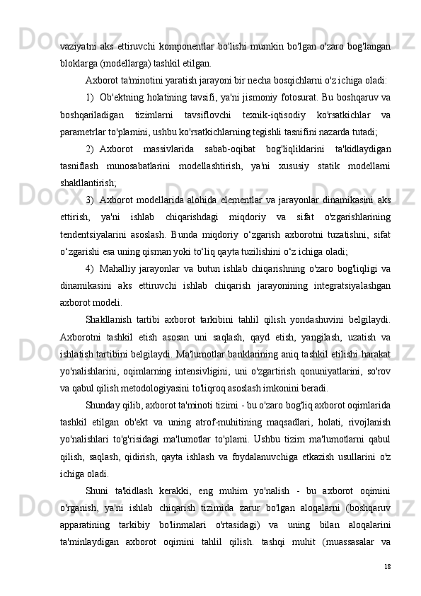 vaziyatni   aks   ettiruvchi   komponentlar   bo'lishi   mumkin   bo'lgan   o'zaro   bog'langan
bloklarga (modellarga) tashkil etilgan.
Axborot ta'minotini yaratish jarayoni bir necha bosqichlarni o'z ichiga oladi:
1) Ob'ektning holatining tavsifi, ya'ni  jismoniy fotosurat. Bu boshqaruv va
boshqariladigan   tizimlarni   tavsiflovchi   texnik-iqtisodiy   ko'rsatkichlar   va
parametrlar to'plamini, ushbu ko'rsatkichlarning tegishli tasnifini nazarda tutadi;
2) Axborot   massivlarida   sabab-oqibat   bog'liqliklarini   ta'kidlaydigan
tasniflash   munosabatlarini   modellashtirish,   ya'ni   xususiy   statik   modellarni
shakllantirish;
3) Axborot   modellarida   alohida   elementlar   va   jarayonlar   dinamikasini   aks
ettirish,   ya'ni   ishlab   chiqarishdagi   miqdoriy   va   sifat   o'zgarishlarining
tendentsiyalarini   asoslash.   Bunda   miqdoriy   o‘zgarish   axborotni   tuzatishni,   sifat
o‘zgarishi esa uning qisman yoki to‘liq qayta tuzilishini o‘z ichiga oladi;
4) Mahalliy   jarayonlar   va   butun   ishlab   chiqarishning   o'zaro   bog'liqligi   va
dinamikasini   aks   ettiruvchi   ishlab   chiqarish   jarayonining   integratsiyalashgan
axborot modeli.
Shakllanish   tartibi   axborot   tarkibini   tahlil   qilish   yondashuvini   belgilaydi.
Axborotni   tashkil   etish   asosan   uni   saqlash,   qayd   etish,   yangilash,   uzatish   va
ishlatish tartibini belgilaydi. Ma'lumotlar banklarining aniq tashkil etilishi harakat
yo'nalishlarini,   oqimlarning   intensivligini,   uni   o'zgartirish   qonuniyatlarini,   so'rov
va qabul qilish metodologiyasini to'liqroq asoslash imkonini beradi.
Shunday qilib, axborot ta'minoti tizimi - bu o'zaro bog'liq axborot oqimlarida
tashkil   etilgan   ob'ekt   va   uning   atrof-muhitining   maqsadlari,   holati,   rivojlanish
yo'nalishlari   to'g'risidagi   ma'lumotlar   to'plami.   Ushbu   tizim   ma'lumotlarni   qabul
qilish,   saqlash,   qidirish,   qayta   ishlash   va   foydalanuvchiga   etkazish   usullarini   o'z
ichiga oladi.
Shuni   ta'kidlash   kerakki,   eng   muhim   yo'nalish   -   bu   axborot   oqimini
o'rganish,   ya'ni   ishlab   chiqarish   tizimida   zarur   bo'lgan   aloqalarni   (boshqaruv
apparatining   tarkibiy   bo'linmalari   o'rtasidagi)   va   uning   bilan   aloqalarini
ta'minlaydigan   axborot   oqimini   tahlil   qilish.   tashqi   muhit   (muassasalar   va
18 