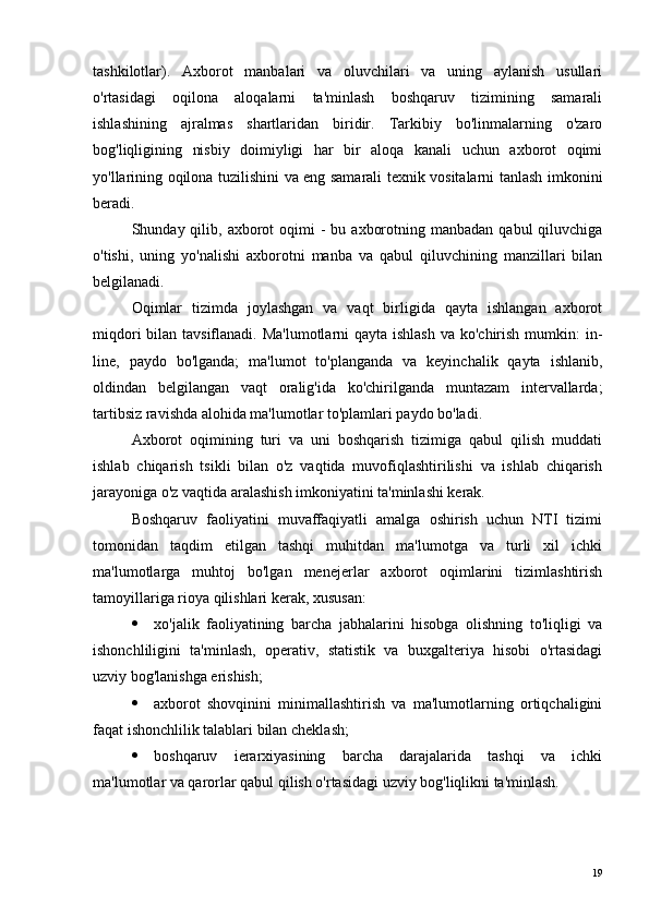 tashkilotlar).   Axborot   manbalari   va   oluvchilari   va   uning   aylanish   usullari
o'rtasidagi   oqilona   aloqalarni   ta'minlash   boshqaruv   tizimining   samarali
ishlashining   ajralmas   shartlaridan   biridir.   Tarkibiy   bo'linmalarning   o'zaro
bog'liqligining   nisbiy   doimiyligi   har   bir   aloqa   kanali   uchun   axborot   oqimi
yo'llarining oqilona tuzilishini va eng samarali texnik vositalarni tanlash imkonini
beradi.
Shunday qilib,  axborot   oqimi   -  bu  axborotning  manbadan  qabul  qiluvchiga
o'tishi,   uning   yo'nalishi   axborotni   manba   va   qabul   qiluvchining   manzillari   bilan
belgilanadi.
Oqimlar   tizimda   joylashgan   va   vaqt   birligida   qayta   ishlangan   axborot
miqdori  bilan tavsiflanadi. Ma'lumotlarni  qayta ishlash  va ko'chirish mumkin:  in-
line,   paydo   bo'lganda;   ma'lumot   to'planganda   va   keyinchalik   qayta   ishlanib,
oldindan   belgilangan   vaqt   oralig'ida   ko'chirilganda   muntazam   intervallarda;
tartibsiz ravishda alohida ma'lumotlar to'plamlari paydo bo'ladi.
Axborot   oqimining   turi   va   uni   boshqarish   tizimiga   qabul   qilish   muddati
ishlab   chiqarish   tsikli   bilan   o'z   vaqtida   muvofiqlashtirilishi   va   ishlab   chiqarish
jarayoniga o'z vaqtida aralashish imkoniyatini ta'minlashi kerak.
Boshqaruv   faoliyatini   muvaffaqiyatli   amalga   oshirish   uchun   NTI   tizimi
tomonidan   taqdim   etilgan   tashqi   muhitdan   ma'lumotga   va   turli   xil   ichki
ma'lumotlarga   muhtoj   bo'lgan   menejerlar   axborot   oqimlarini   tizimlashtirish
tamoyillariga rioya qilishlari kerak, xususan:
 xo'jalik   faoliyatining   barcha   jabhalarini   hisobga   olishning   to'liqligi   va
ishonchliligini   ta'minlash,   operativ,   statistik   va   buxgalteriya   hisobi   o'rtasidagi
uzviy bog'lanishga erishish;
 axborot   shovqinini   minimallashtirish   va   ma'lumotlarning   ortiqchaligini
faqat ishonchlilik talablari bilan cheklash;
 boshqaruv   ierarxiyasining   barcha   darajalarida   tashqi   va   ichki
ma'lumotlar va qarorlar qabul qilish o'rtasidagi uzviy bog'liqlikni ta'minlash.
19 