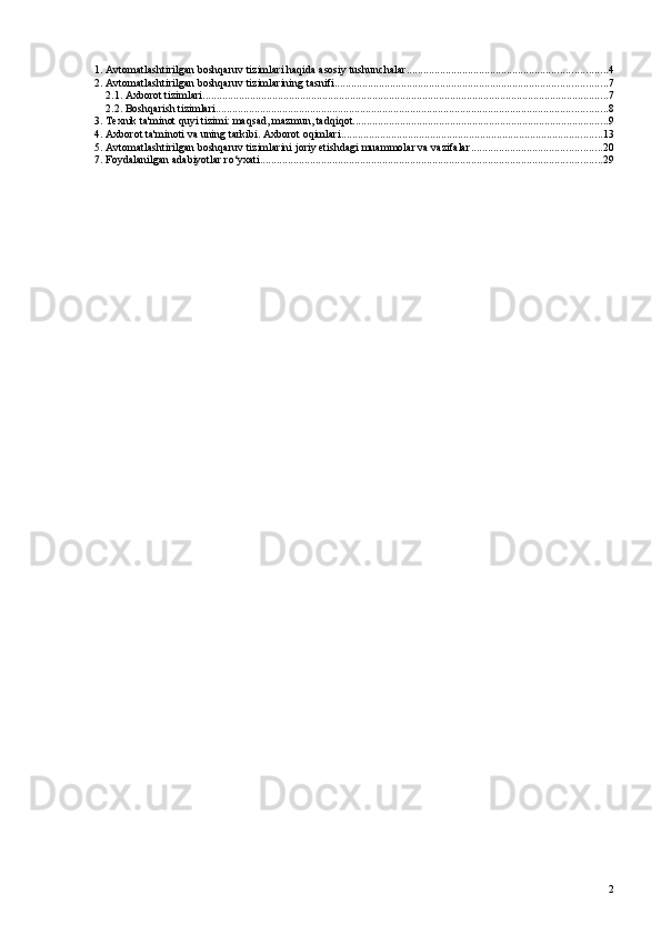 1. Avtomatlashtirilgan boshqaruv tizimlari haqida asosiy tushunchalar ........................................................................ 4
2. Avtomatlashtirilgan boshqaruv tizimlarining tasnifi .................................................................................................. 7
2.1. Axborot tizimlari .................................................................................................................................................. 7
2.2. Boshqarish tizimlari ............................................................................................................................................. 8
3. Texnik ta'minot quyi tizimi: maqsad, mazmun, tadqiqot ............................................................................................ 9
4. Axborot ta'minoti va uning tarkibi. Axborot oqimlari .............................................................................................. 13
5. Avtomatlashtirilgan boshqaruv tizimlarini joriy etishdagi muammolar va vazifalar ............................................... 20
7. Foydalanilgan adabiyotlar ro‘yxati ........................................................................................................................... 29
2 