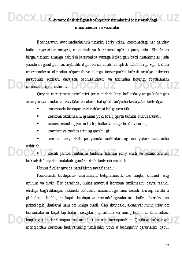 5. Avtomatlashtirilgan boshqaruv tizimlarini joriy etishdagi
muammolar va vazifalar
Boshqaruvni   avtomatlashtirish   tizimini   joriy   etish,   korxonadagi   har   qanday
katta   o'zgarishlar   singari,   murakkab   va   ko'pincha   og'riqli   jarayondir.   Shu   bilan
birga, tizimni amalga oshirish jarayonida yuzaga keladigan ba'zi muammolar juda
yaxshi o'rganilgan, rasmiylashtirilgan va samarali hal qilish uslublariga ega. Ushbu
muammolarni   oldindan   o'rganish   va   ularga   tayyorgarlik   ko'rish   amalga   oshirish
jarayonini   sezilarli   darajada   osonlashtiradi   va   tizimdan   keyingi   foydalanish
samaradorligini oshiradi.
Quyida   menejment   tizimlarini   joriy   etishda   ko'p   hollarda   yuzaga   keladigan
asosiy muammolar va vazifalar va ularni hal qilish bo'yicha tavsiyalar keltirilgan:
 korxonada boshqaruv vazifalarini belgilamaslik;
 korxona tuzilmasini qisman yoki to'liq qayta tashkil etish zarurati;
 biznes texnologiyasini turli jihatlarda o'zgartirish zarurati;
 kompaniya xodimlarining qarshiligi;
 tizimni   joriy   etish   jarayonida   xodimlarning   ish   yukini   vaqtincha
oshirish;
 kuchli   jamoa   rahbarini   tanlash,   tizimni   joriy   etish   va   texnik   xizmat
ko'rsatish bo'yicha malakali guruhni shakllantirish zarurati.
Ushbu fikrlar quyida batafsilroq tavsiflanadi:
Korxonada   boshqaruv   vazifalarini   belgilamaslik.   Bu   nuqta,   ehtimol,   eng
muhim   va   qiyin.   Bir   qarashda,   uning   mavzusi   korxona   tuzilmasini   qayta   tashkil
etishga   bag'ishlangan   ikkinchi   xatboshi   mazmuniga   mos   keladi.   Biroq,   aslida   u
globalroq   bo'lib,   nafaqat   boshqaruv   metodologiyalarini,   balki   falsafiy   va
psixologik jihatlarni  ham  o'z ichiga oladi. Gap shundaki,  aksariyat  menejerlar  o'z
korxonalarini   faqat   tajribalari,   sezgilari,   qarashlari   va   uning   holati   va   dinamikasi
haqidagi juda tuzilmagan ma'lumotlari  asosida  boshqaradilar. Qoidaga ko'ra, agar
menejerdan   korxona   faoliyatining   tuzilishini   yoki   u   boshqaruv   qarorlarini   qabul
20 