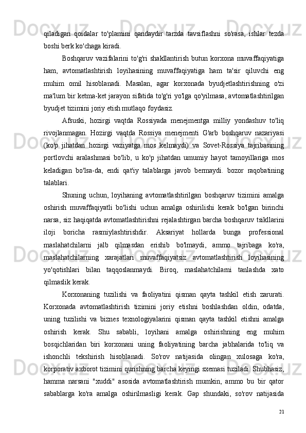 qiladigan   qoidalar   to'plamini   qandaydir   tarzda   tavsiflashni   so'rasa,   ishlar   tezda
boshi berk ko'chaga kiradi.
Boshqaruv   vazifalarini   to'g'ri   shakllantirish   butun   korxona   muvaffaqiyatiga
ham,   avtomatlashtirish   loyihasining   muvaffaqiyatiga   ham   ta'sir   qiluvchi   eng
muhim   omil   hisoblanadi.   Masalan,   agar   korxonada   byudjetlashtirishning   o'zi
ma'lum bir ketma-ket jarayon sifatida to'g'ri yo'lga qo'yilmasa, avtomatlashtirilgan
byudjet tizimini joriy etish mutlaqo foydasiz.
Afsuski,   hozirgi   vaqtda   Rossiyada   menejmentga   milliy   yondashuv   to'liq
rivojlanmagan.   Hozirgi   vaqtda   Rossiya   menejmenti   G'arb   boshqaruv   nazariyasi
(ko'p   jihatdan   hozirgi   vaziyatga   mos   kelmaydi)   va   Sovet-Rossiya   tajribasining
portlovchi   aralashmasi   bo'lib,   u   ko'p   jihatdan   umumiy   hayot   tamoyillariga   mos
keladigan   bo'lsa-da,   endi   qat'iy   talablarga   javob   bermaydi.   bozor   raqobatining
talablari.
Shuning   uchun,   loyihaning   avtomatlashtirilgan   boshqaruv   tizimini   amalga
oshirish   muvaffaqiyatli   bo'lishi   uchun   amalga   oshirilishi   kerak   bo'lgan   birinchi
narsa, siz haqiqatda avtomatlashtirishni rejalashtirgan barcha boshqaruv tsikllarini
iloji   boricha   rasmiylashtirishdir.   Aksariyat   hollarda   bunga   professional
maslahatchilarni   jalb   qilmasdan   erishib   bo'lmaydi,   ammo   tajribaga   ko'ra,
maslahatchilarning   xarajatlari   muvaffaqiyatsiz   avtomatlashtirish   loyihasining
yo'qotishlari   bilan   taqqoslanmaydi.   Biroq,   maslahatchilarni   tanlashda   xato
qilmaslik kerak.
Korxonaning   tuzilishi   va   faoliyatini   qisman   qayta   tashkil   etish   zarurati.
Korxonada   avtomatlashtirish   tizimini   joriy   etishni   boshlashdan   oldin,   odatda,
uning   tuzilishi   va   biznes   texnologiyalarini   qisman   qayta   tashkil   etishni   amalga
oshirish   kerak.   Shu   sababli,   loyihani   amalga   oshirishning   eng   muhim
bosqichlaridan   biri   korxonani   uning   faoliyatining   barcha   jabhalarida   to'liq   va
ishonchli   tekshirish   hisoblanadi.   So'rov   natijasida   olingan   xulosaga   ko'ra,
korporativ axborot tizimini qurishning barcha keyingi sxemasi tuziladi. Shubhasiz,
hamma   narsani   "xuddi"   asosida   avtomatlashtirish   mumkin,   ammo   bu   bir   qator
sabablarga   ko'ra   amalga   oshirilmasligi   kerak.   Gap   shundaki,   so'rov   natijasida
21 