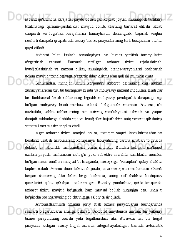 asossiz qo'shimcha xarajatlar paydo bo'ladigan ko'plab joylar, shuningdek tashkiliy
tuzilmadagi   qarama-qarshiliklar   mavjud   bo'lib,   ularning   bartaraf   etilishi   ishlab
chiqarish   va   logistika   xarajatlarini   kamaytiradi,   shuningdek,   bajarish   vaqtini
sezilarli darajada qisqartiradi. asosiy biznes jarayonlarining turli bosqichlari odatda
qayd etiladi.
Axborot   bilan   ishlash   texnologiyasi   va   biznes   yuritish   tamoyillarini
o'zgartirish   zarurati.   Samarali   tuzilgan   axborot   tizimi   rejalashtirish,
byudjetlashtirish   va   nazorat   qilish,   shuningdek,   biznes-jarayonlarni   boshqarish
uchun mavjud texnologiyaga o'zgartirishlar kiritmasdan qolishi mumkin emas.
Birinchidan,   menejer   uchun   korporativ   axborot   tizimining   eng   muhim
xususiyatlaridan biri bu boshqaruv hisobi va moliyaviy nazorat modullari. Endi har
bir   funktsional   birlik   rahbarining   tegishli   moliyaviy   javobgarlik   darajasiga   ega
bo'lgan   moliyaviy   hisob   markazi   sifatida   belgilanishi   mumkin.   Bu   esa,   o‘z
navbatida,   ushbu   rahbarlarning   har   birining   mas’uliyatini   oshiradi   va   yuqori
darajali rahbarlarga alohida reja va byudjetlar bajarilishini aniq nazorat qilishning
samarali vositalarini taqdim etadi.
Agar   axborot   tizimi   mavjud   bo'lsa,   menejer   vaqtni   kechiktirmasdan   va
keraksiz   uzatish   havolalarisiz   kompaniya   faoliyatining   barcha   jihatlari   to'g'risida
dolzarb   va   ishonchli   ma'lumotlarni   olishi   mumkin.   Bundan   tashqari,   ma'lumot
uzatish   paytida   ma'lumotni   noto'g'ri   yoki   sub'ektiv   ravishda   sharhlashi   mumkin
bo'lgan   inson   omillari   mavjud   bo'lmaganda,   menejerga   "varaqdan"   qulay   shaklda
taqdim etiladi. Ammo shuni  ta'kidlash joizki, ba'zi  menejerlar ma'lumotni etkazib
bergan   shaxsning   fikri   bilan   birga   bo'lmasa,   uning   sof   shaklida   boshqaruv
qarorlarini   qabul   qilishga   odatlanmagan.   Bunday   yondashuv,   qoida   tariqasida,
axborot   tizimi   mavjud   bo'lganda   ham   mavjud   bo'lish   huquqiga   ega,   lekin   u
ko'pincha boshqaruvning ob'ektivligiga salbiy ta'sir qiladi.
Avtomatlashtirish   tizimini   joriy   etish   biznes   jarayonlarini   boshqarishda
sezilarli   o'zgarishlarni   amalga   oshiradi.   Axborot   maydonida   ma'lum   bir   yakuniy
biznes   jarayonining   borishi   yoki   tugallanishini   aks   ettiruvchi   har   bir   hujjat
jarayonni   ochgan   asosiy   hujjat   asosida   integratsiyalashgan   tizimda   avtomatik
22 