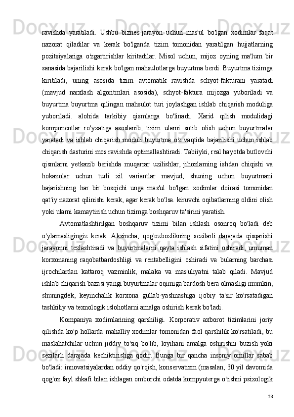 ravishda   yaratiladi.   Ushbu   biznes-jarayon   uchun   mas'ul   bo'lgan   xodimlar   faqat
nazorat   qiladilar   va   kerak   bo'lganda   tizim   tomonidan   yaratilgan   hujjatlarning
pozitsiyalariga   o'zgartirishlar   kiritadilar.   Misol   uchun,   mijoz   oyning   ma'lum   bir
sanasida bajarilishi kerak bo'lgan mahsulotlarga buyurtma berdi. Buyurtma tizimga
kiritiladi,   uning   asosida   tizim   avtomatik   ravishda   schyot-fakturani   yaratadi
(mavjud   narxlash   algoritmlari   asosida),   schyot-faktura   mijozga   yuboriladi   va
buyurtma   buyurtma   qilingan   mahsulot   turi   joylashgan   ishlab   chiqarish   moduliga
yuboriladi.   alohida   tarkibiy   qismlarga   bo'linadi.   Xarid   qilish   modulidagi
komponentlar   ro'yxatiga   asoslanib,   tizim   ularni   sotib   olish   uchun   buyurtmalar
yaratadi   va   ishlab   chiqarish   moduli   buyurtma   o'z   vaqtida   bajarilishi   uchun   ishlab
chiqarish dasturini mos ravishda optimallashtiradi. Tabiiyki, real hayotda butlovchi
qismlarni   yetkazib   berishda   muqarrar   uzilishlar,   jihozlarning   ishdan   chiqishi   va
hokazolar   uchun   turli   xil   variantlar   mavjud,   shuning   uchun   buyurtmani
bajarishning   har   bir   bosqichi   unga   mas'ul   bo'lgan   xodimlar   doirasi   tomonidan
qat'iy nazorat qilinishi kerak, agar kerak bo'lsa. kiruvchi oqibatlarning oldini olish
yoki ularni kamaytirish uchun tizimga boshqaruv ta'sirini yaratish.
Avtomatlashtirilgan   boshqaruv   tizimi   bilan   ishlash   osonroq   bo'ladi   deb
o'ylamasligingiz   kerak.   Aksincha,   qog'ozbozlikning   sezilarli   darajada   qisqarishi
jarayonni   tezlashtiradi   va   buyurtmalarni   qayta   ishlash   sifatini   oshiradi,   umuman
korxonaning   raqobatbardoshligi   va   rentabelligini   oshiradi   va   bularning   barchasi
ijrochilardan   kattaroq   vazminlik,   malaka   va   mas'uliyatni   talab   qiladi.   Mavjud
ishlab chiqarish bazasi yangi buyurtmalar oqimiga bardosh bera olmasligi mumkin,
shuningdek,   keyinchalik   korxona   gullab-yashnashiga   ijobiy   ta'sir   ko'rsatadigan
tashkiliy va texnologik islohotlarni amalga oshirish kerak bo'ladi.
Kompaniya   xodimlarining   qarshiligi.   Korporativ   axborot   tizimlarini   joriy
qilishda  ko'p hollarda  mahalliy xodimlar  tomonidan  faol   qarshilik ko'rsatiladi,  bu
maslahatchilar   uchun   jiddiy   to'siq   bo'lib,   loyihani   amalga   oshirishni   buzish   yoki
sezilarli   darajada   kechiktirishga   qodir.   Bunga   bir   qancha   insoniy   omillar   sabab
bo'ladi: innovatsiyalardan oddiy qo'rqish, konservatizm (masalan, 30 yil davomida
qog'oz fayl shkafi bilan ishlagan omborchi odatda kompyuterga o'tishni psixologik
23 