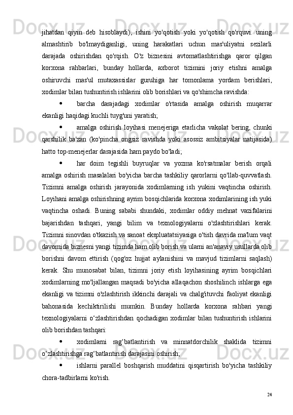 jihatdan   qiyin   deb   hisoblaydi),   ishini   yo'qotish   yoki   yo'qotish   qo'rquvi.   uning
almashtirib   bo'lmaydiganligi,   uning   harakatlari   uchun   mas'uliyatni   sezilarli
darajada   oshirishdan   qo'rqish.   O'z   biznesini   avtomatlashtirishga   qaror   qilgan
korxona   rahbarlari,   bunday   hollarda,   axborot   tizimini   joriy   etishni   amalga
oshiruvchi   mas'ul   mutaxassislar   guruhiga   har   tomonlama   yordam   berishlari,
xodimlar bilan tushuntirish ishlarini olib borishlari va qo'shimcha ravishda:
 barcha   darajadagi   xodimlar   o'rtasida   amalga   oshirish   muqarrar
ekanligi haqidagi kuchli tuyg'uni yaratish;
 amalga   oshirish   loyihasi   menejeriga   etarlicha   vakolat   bering,   chunki
qarshilik   ba'zan   (ko'pincha   ongsiz   ravishda   yoki   asossiz   ambitsiyalar   natijasida)
hatto top-menejerlar darajasida ham paydo bo'ladi;
 har   doim   tegishli   buyruqlar   va   yozma   ko'rsatmalar   berish   orqali
amalga oshirish masalalari bo'yicha barcha tashkiliy qarorlarni qo'llab-quvvatlash.
Tizimni   amalga   oshirish   jarayonida   xodimlarning   ish   yukini   vaqtincha   oshirish.
Loyihani amalga oshirishning ayrim bosqichlarida korxona xodimlarining ish yuki
vaqtincha   oshadi.   Buning   sababi   shundaki,   xodimlar   oddiy   mehnat   vazifalarini
bajarishdan   tashqari,   yangi   bilim   va   texnologiyalarni   o'zlashtirishlari   kerak.
Tizimni sinovdan o'tkazish va sanoat ekspluatatsiyasiga o'tish davrida ma'lum vaqt
davomida biznesni yangi tizimda ham olib borish va ularni an'anaviy usullarda olib
borishni   davom   ettirish   (qog'oz   hujjat   aylanishini   va   mavjud   tizimlarni   saqlash)
kerak.   Shu   munosabat   bilan,   tizimni   joriy   etish   loyihasining   ayrim   bosqichlari
xodimlarning  mo'ljallangan  maqsadi   bo'yicha  allaqachon  shoshilinch  ishlarga  ega
ekanligi va tizimni o'zlashtirish ikkinchi darajali va chalg'ituvchi faoliyat ekanligi
bahonasida   kechiktirilishi   mumkin.   Bunday   hollarda   korxona   rahbari   yangi
texnologiyalarni   o‘zlashtirishdan   qochadigan   xodimlar   bilan   tushuntirish   ishlarini
olib borishdan tashqari:
 xodimlarni   rag‘batlantirish   va   minnatdorchilik   shaklida   tizimni
o‘zlashtirishga rag‘batlantirish darajasini oshirish;
 ishlarni   parallel   boshqarish   muddatini   qisqartirish   bo'yicha   tashkiliy
chora-tadbirlarni ko'rish.
24 