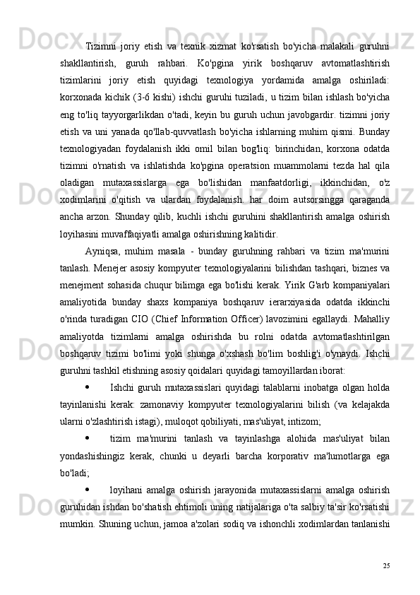 Tizimni   joriy   etish   va   texnik   xizmat   ko'rsatish   bo'yicha   malakali   guruhni
shakllantirish,   guruh   rahbari.   Ko'pgina   yirik   boshqaruv   avtomatlashtirish
tizimlarini   joriy   etish   quyidagi   texnologiya   yordamida   amalga   oshiriladi:
korxonada kichik (3-6 kishi)  ishchi  guruhi  tuziladi, u tizim bilan ishlash bo'yicha
eng  to'liq   tayyorgarlikdan   o'tadi,   keyin  bu   guruh   uchun  javobgardir.  tizimni   joriy
etish   va   uni   yanada   qo'llab-quvvatlash   bo'yicha   ishlarning   muhim   qismi.   Bunday
texnologiyadan   foydalanish   ikki   omil   bilan   bog'liq:   birinchidan,   korxona   odatda
tizimni   o'rnatish   va   ishlatishda   ko'pgina   operatsion   muammolarni   tezda   hal   qila
oladigan   mutaxassislarga   ega   bo'lishidan   manfaatdorligi,   ikkinchidan,   o'z
xodimlarini   o'qitish   va   ulardan   foydalanish.   har   doim   autsorsingga   qaraganda
ancha   arzon.   Shunday   qilib,   kuchli   ishchi   guruhini   shakllantirish   amalga   oshirish
loyihasini muvaffaqiyatli amalga oshirishning kalitidir.
Ayniqsa,   muhim   masala   -   bunday   guruhning   rahbari   va   tizim   ma'murini
tanlash. Menejer  asosiy  kompyuter texnologiyalarini  bilishdan tashqari, biznes va
menejment sohasida chuqur bilimga ega bo'lishi kerak. Yirik G'arb kompaniyalari
amaliyotida   bunday   shaxs   kompaniya   boshqaruv   ierarxiyasida   odatda   ikkinchi
o'rinda turadigan CIO  (Chief  Information Officer)  lavozimini  egallaydi.  Mahalliy
amaliyotda   tizimlarni   amalga   oshirishda   bu   rolni   odatda   avtomatlashtirilgan
boshqaruv   tizimi   bo'limi   yoki   shunga   o'xshash   bo'lim   boshlig'i   o'ynaydi.   Ishchi
guruhni tashkil etishning asosiy qoidalari quyidagi tamoyillardan iborat:
 Ishchi   guruh   mutaxassislari   quyidagi   talablarni   inobatga   olgan   holda
tayinlanishi   kerak:   zamonaviy   kompyuter   texnologiyalarini   bilish   (va   kelajakda
ularni o'zlashtirish istagi), muloqot qobiliyati, mas'uliyat, intizom;
 tizim   ma'murini   tanlash   va   tayinlashga   alohida   mas'uliyat   bilan
yondashishingiz   kerak,   chunki   u   deyarli   barcha   korporativ   ma'lumotlarga   ega
bo'ladi;
 loyihani   amalga   oshirish   jarayonida   mutaxassislarni   amalga   oshirish
guruhidan ishdan bo'shatish ehtimoli uning natijalariga o'ta salbiy ta'sir ko'rsatishi
mumkin. Shuning uchun, jamoa a'zolari sodiq va ishonchli xodimlardan tanlanishi
25 