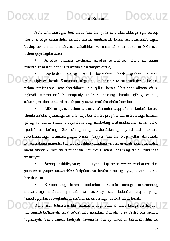 6. Xulosa
Avtomatlashtirilgan   boshqaruv   tizimlari   juda   ko'p   afzalliklarga   ega.   Biroq,
ularni   amalga   oshirishda,   kamchiliklarni   unutmaslik   kerak.   Avtomatlashtirilgan
boshqaruv   tizimlari   maksimal   afzalliklar   va   minimal   kamchiliklarni   keltirishi
uchun quyidagilar zarur:
 Amalga   oshirish   loyihasini   amalga   oshirishdan   oldin   siz   uning
maqsadlarini iloji boricha rasmiylashtirishingiz kerak;
 Loyihadan   oldingi   tahlil   bosqichini   hech   qachon   qurbon
qilmasligingiz   kerak.   Korxonani   o'rganish   va   boshqaruv   maqsadlarini   belgilash
uchun   professional   maslahatchilarni   jalb   qilish   kerak.   Xarajatlar   albatta   o'zini
oqlaydi.   Ammo   nufuzli   kompaniyalar   bilan   ishlashga   harakat   qiling,   chunki,
afsuski, maslahatchilardan tashqari, psevdo-maslahatchilar ham bor;
 MDHni   qurish   uchun   dasturiy   ta'minotni   diqqat   bilan   tanlash   kerak,
chunki xatolar qimmatga tushadi; iloji boricha ko'proq tizimlarni ko'rishga harakat
qiling   va   ularni   ishlab   chiquvchilarning   marketing   materiallaridan   emas,   balki
"jonli"   ni   ko'ring.   Siz   o'zingizning   dasturchilaringiz   yordamida   tizimni
rivojlantirishga   urinmasligingiz   kerak.   Tayyor   tizimlar   ko'p   yillar   davomida
ixtisoslashgan jamoalar tomonidan ishlab chiqilgan va real qiymati sotish narxidan
ancha   yuqori   -   dasturiy   ta'minot   va   intellektual   mahsulotlarning   taniqli   paradoks
xususiyati;
 Boshqa tashkiliy va tijorat jarayonlari qatorida tizimni amalga oshirish
jarayoniga   yuqori   ustuvorlikni   belgilash   va   loyiha   rahbariga   yuqori   vakolatlarni
berish zarur;
 Korxonaning   barcha   xodimlari   o'rtasida   amalga   oshirishning
muqarrarligi   muhitini   yaratish   va   tashkiliy   chora-tadbirlar   orqali   yangi
texnologiyalarni rivojlantirish sur'atlarini oshirishga harakat qilish kerak;
Shuni   esda   tutish   kerakki,   tizimni   amalga   oshirish   ta'mirlashga   o'xshaydi   -
uni tugatib bo'lmaydi, faqat to'xtatilishi mumkin. Demak, joriy etish hech qachon
tugamaydi,   tizim   sanoat   faoliyati   davomida   doimiy   ravishda   takomillashtirilib,
27 