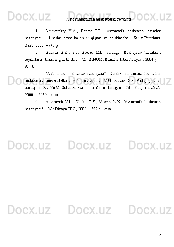 7. Foydalanilgan adabiyotlar ro‘yxati
1. Besekerskiy   V.A.,   Popov   E.P.   “Avtomatik   boshqaruv   tizimlari
nazariyasi.   –   4-nashr,   qayta   ko rib   chiqilgan.   va   qo'shimcha   –   Sankt-Peterburg:ʻ
Kasb, 2003. – 747 p.
2. Gudvin   G.K.,   S.F.   Grebe,   M.E.   Saldago   "Boshqaruv   tizimlarini
loyihalash"   trans.   ingliz   tilidan   –   M.:   BINOM,   Bilimlar   laboratoriyasi,   2004   y.   –
911 b.
3. “Avtomatik   boshqaruv   nazariyasi”:   Darslik.   mashinasozlik   uchun
mutaxassis.   universitetlar   /   V.N.   Bryuxanov,   M.G.   Kosov,   S.P.   Protopopov   va
boshqalar; Ed. Yu.M. Solomenteva. – 3-nashr, o chirilgan. – M .: Yuqori. maktab;	
ʻ
2000. – 268 b.: kasal.
4. Anximyuk   V.L.,   Oleiko   O.F.,   Mixeev   N.N.   "Avtomatik   boshqaruv
nazariyasi". – M.: Dizayn PRO, 2002. – 352 b.: kasal.
29 