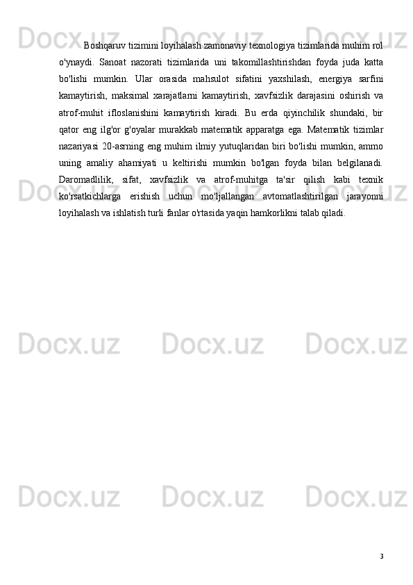 Boshqaruv tizimini loyihalash zamonaviy texnologiya tizimlarida muhim rol
o'ynaydi.   Sanoat   nazorati   tizimlarida   uni   takomillashtirishdan   foyda   juda   katta
bo'lishi   mumkin.   Ular   orasida   mahsulot   sifatini   yaxshilash,   energiya   sarfini
kamaytirish,   maksimal   xarajatlarni   kamaytirish,   xavfsizlik   darajasini   oshirish   va
atrof-muhit   ifloslanishini   kamaytirish   kiradi.   Bu   erda   qiyinchilik   shundaki,   bir
qator   eng   ilg'or   g'oyalar   murakkab   matematik   apparatga   ega.   Matematik   tizimlar
nazariyasi   20-asrning   eng   muhim   ilmiy  yutuqlaridan  biri   bo'lishi   mumkin,   ammo
uning   amaliy   ahamiyati   u   keltirishi   mumkin   bo'lgan   foyda   bilan   belgilanadi.
Daromadlilik,   sifat,   xavfsizlik   va   atrof-muhitga   ta'sir   qilish   kabi   texnik
ko'rsatkichlarga   erishish   uchun   mo'ljallangan   avtomatlashtirilgan   jarayonni
loyihalash va ishlatish turli fanlar o'rtasida yaqin hamkorlikni talab qiladi.
3 