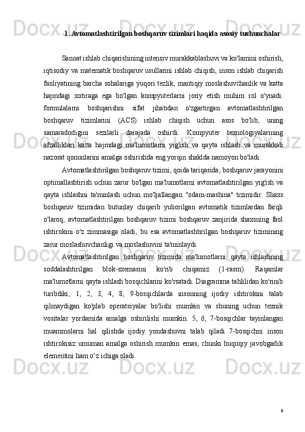 1. Avtomatlashtirilgan boshqaruv tizimlari haqida asosiy tushunchalar
Sanoat ishlab chiqarishining intensiv murakkablashuvi va ko'lamini oshirish,
iqtisodiy va matematik boshqaruv usullarini ishlab chiqish, inson ishlab chiqarish
faoliyatining barcha sohalariga yuqori tezlik, mantiqiy moslashuvchanlik  va katta
hajmdagi   xotiraga   ega   bo'lgan   kompyuterlarni   joriy   etish   muhim   rol   o'ynadi.
formulalarni   boshqarishni   sifat   jihatidan   o'zgartirgan   avtomatlashtirilgan
boshqaruv   tizimlarini   (ACS)   ishlab   chiqish   uchun   asos   bo'lib,   uning
samaradorligini   sezilarli   darajada   oshirdi.   Kompyuter   texnologiyalarining
afzalliklari   katta   hajmdagi   ma'lumotlarni   yig'ish   va   qayta   ishlash   va   murakkab
nazorat qonunlarini amalga oshirishda eng yorqin shaklda namoyon bo'ladi.
Avtomatlashtirilgan boshqaruv tizimi, qoida tariqasida, boshqaruv jarayonini
optimallashtirish uchun zarur bo'lgan ma'lumotlarni avtomatlashtirilgan yig'ish va
qayta   ishlashni   ta'minlash   uchun   mo'ljallangan   "odam-mashina"   tizimidir.   Shaxs
boshqaruv   tizimidan   butunlay   chiqarib   yuborilgan   avtomatik   tizimlardan   farqli
o'laroq,   avtomatlashtirilgan   boshqaruv   tizimi   boshqaruv   zanjirida   shaxsning   faol
ishtirokini   o'z   zimmasiga   oladi,   bu   esa   avtomatlashtirilgan   boshqaruv   tizimining
zarur moslashuvchanligi va moslashuvini ta'minlaydi.
Avtomatlashtirilgan   boshqaruv   tizimida   ma'lumotlarni   qayta   ishlashning
soddalashtirilgan   blok-sxemasini   ko'rib   chiqamiz   (1-rasm).   Raqamlar
ma'lumotlarni qayta ishlash bosqichlarini ko'rsatadi. Diagramma tahlilidan ko'rinib
turibdiki,   1,   2,   3,   4,   8,   9-bosqichlarda   insonning   ijodiy   ishtirokini   talab
qilmaydigan   ko'plab   operatsiyalar   bo'lishi   mumkin   va   shuning   uchun   texnik
vositalar   yordamida   amalga   oshirilishi   mumkin.   5,   6,   7-bosqichlar   tayinlangan
muammolarni   hal   qilishda   ijodiy   yondashuvni   talab   qiladi   7-bosqichni   inson
ishtirokisiz   umuman   amalga   oshirish   mumkin   emas,   chunki   huquqiy   javobgarlik
elementini ham o‘z ichiga oladi.
4