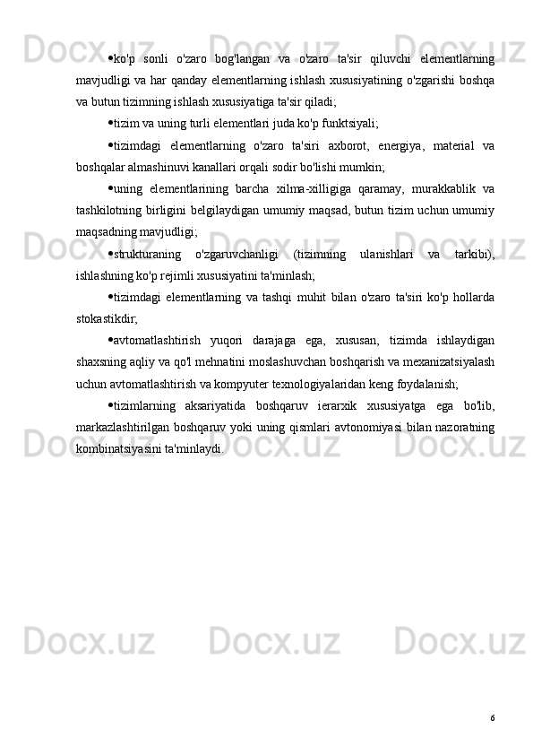  ko'p   sonli   o'zaro   bog'langan   va   o'zaro   ta'sir   qiluvchi   elementlarning
mavjudligi va har qanday elementlarning ishlash xususiyatining o'zgarishi boshqa
va butun tizimning ishlash xususiyatiga ta'sir qiladi;
 tizim va uning turli elementlari juda ko'p funktsiyali;
 tizimdagi   elementlarning   o'zaro   ta'siri   axborot,   energiya,   material   va
boshqalar almashinuvi kanallari orqali sodir bo'lishi mumkin;
 uning   elementlarining   barcha   xilma-xilligiga   qaramay,   murakkablik   va
tashkilotning birligini  belgilaydigan umumiy maqsad, butun tizim uchun umumiy
maqsadning mavjudligi;
 strukturaning   o'zgaruvchanligi   (tizimning   ulanishlari   va   tarkibi),
ishlashning ko'p rejimli xususiyatini ta'minlash;
 tizimdagi   elementlarning   va   tashqi   muhit   bilan   o'zaro   ta'siri   ko'p   hollarda
stokastikdir;
 avtomatlashtirish   yuqori   darajaga   ega,   xususan,   tizimda   ishlaydigan
shaxsning aqliy va qo'l mehnatini moslashuvchan boshqarish va mexanizatsiyalash
uchun avtomatlashtirish va kompyuter texnologiyalaridan keng foydalanish;
 tizimlarning   aksariyatida   boshqaruv   ierarxik   xususiyatga   ega   bo'lib,
markazlashtirilgan boshqaruv yoki uning qismlari avtonomiyasi bilan nazoratning
kombinatsiyasini ta'minlaydi.
6 