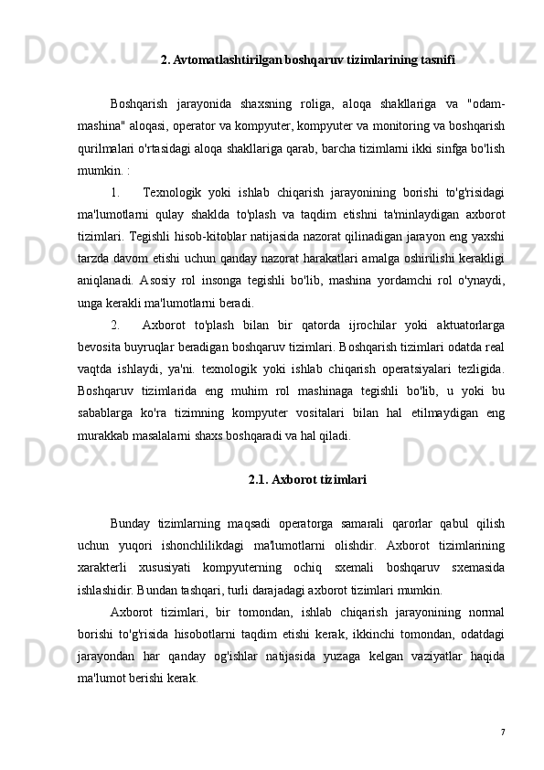 2. Avtomatlashtirilgan boshqaruv tizimlarining tasnifi
Boshqarish   jarayonida   shaxsning   roliga,   aloqa   shakllariga   va   "odam-
mashina" aloqasi, operator va kompyuter, kompyuter va monitoring va boshqarish
qurilmalari o'rtasidagi aloqa shakllariga qarab, barcha tizimlarni ikki sinfga bo'lish
mumkin. :
1. Texnologik   yoki   ishlab   chiqarish   jarayonining   borishi   to'g'risidagi
ma'lumotlarni   qulay   shaklda   to'plash   va   taqdim   etishni   ta'minlaydigan   axborot
tizimlari. Tegishli hisob-kitoblar natijasida nazorat qilinadigan jarayon eng yaxshi
tarzda davom etishi uchun qanday nazorat harakatlari amalga oshirilishi  kerakligi
aniqlanadi.   Asosiy   rol   insonga   tegishli   bo'lib,   mashina   yordamchi   rol   o'ynaydi,
unga kerakli ma'lumotlarni beradi.
2. Axborot   to'plash   bilan   bir   qatorda   ijrochilar   yoki   aktuatorlarga
bevosita buyruqlar beradigan boshqaruv tizimlari. Boshqarish tizimlari odatda real
vaqtda   ishlaydi,   ya'ni.   texnologik   yoki   ishlab   chiqarish   operatsiyalari   tezligida.
Boshqaruv   tizimlarida   eng   muhim   rol   mashinaga   tegishli   bo'lib,   u   yoki   bu
sabablarga   ko'ra   tizimning   kompyuter   vositalari   bilan   hal   etilmaydigan   eng
murakkab masalalarni shaxs boshqaradi va hal qiladi.
2.1. Axborot tizimlari
Bunday   tizimlarning   maqsadi   operatorga   samarali   qarorlar   qabul   qilish
uchun   yuqori   ishonchlilikdagi   ma'lumotlarni   olishdir.   Axborot   tizimlarining
xarakterli   xususiyati   kompyuterning   ochiq   sxemali   boshqaruv   sxemasida
ishlashidir. Bundan tashqari, turli darajadagi axborot tizimlari mumkin.
Axborot   tizimlari,   bir   tomondan,   ishlab   chiqarish   jarayonining   normal
borishi   to'g'risida   hisobotlarni   taqdim   etishi   kerak,   ikkinchi   tomondan,   odatdagi
jarayondan   har   qanday   og'ishlar   natijasida   yuzaga   kelgan   vaziyatlar   haqida
ma'lumot berishi kerak.
7 