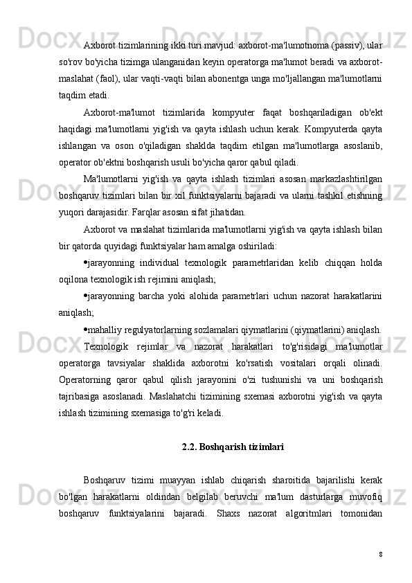 Axborot tizimlarining ikki turi mavjud: axborot-ma'lumotnoma (passiv), ular
so'rov bo'yicha tizimga ulanganidan keyin operatorga ma'lumot beradi va axborot-
maslahat (faol), ular vaqti-vaqti bilan abonentga unga mo'ljallangan ma'lumotlarni
taqdim etadi.
Axborot-ma'lumot   tizimlarida   kompyuter   faqat   boshqariladigan   ob'ekt
haqidagi   ma'lumotlarni   yig'ish   va   qayta   ishlash   uchun   kerak.   Kompyuterda   qayta
ishlangan   va   oson   o'qiladigan   shaklda   taqdim   etilgan   ma'lumotlarga   asoslanib,
operator ob'ektni boshqarish usuli bo'yicha qaror qabul qiladi.
Ma'lumotlarni   yig'ish   va   qayta   ishlash   tizimlari   asosan   markazlashtirilgan
boshqaruv tizimlari bilan bir xil funktsiyalarni bajaradi va ularni tashkil etishning
yuqori darajasidir. Farqlar asosan sifat jihatidan.
Axborot va maslahat tizimlarida ma'lumotlarni yig'ish va qayta ishlash bilan
bir qatorda quyidagi funktsiyalar ham amalga oshiriladi:
 jarayonning   individual   texnologik   parametrlaridan   kelib   chiqqan   holda
oqilona texnologik ish rejimini aniqlash;
 jarayonning   barcha   yoki   alohida   parametrlari   uchun   nazorat   harakatlarini
aniqlash;
 mahalliy regulyatorlarning sozlamalari qiymatlarini (qiymatlarini) aniqlash.
Texnologik   rejimlar   va   nazorat   harakatlari   to'g'risidagi   ma'lumotlar
operatorga   tavsiyalar   shaklida   axborotni   ko'rsatish   vositalari   orqali   olinadi.
Operatorning   qaror   qabul   qilish   jarayonini   o'zi   tushunishi   va   uni   boshqarish
tajribasiga   asoslanadi.   Maslahatchi   tizimining   sxemasi   axborotni   yig'ish   va   qayta
ishlash tizimining sxemasiga to'g'ri keladi.
2.2. Boshqarish tizimlari
Boshqaruv   tizimi   muayyan   ishlab   chiqarish   sharoitida   bajarilishi   kerak
bo'lgan   harakatlarni   oldindan   belgilab   beruvchi   ma'lum   dasturlarga   muvofiq
boshqaruv   funktsiyalarini   bajaradi.   Shaxs   nazorat   algoritmlari   tomonidan
8 