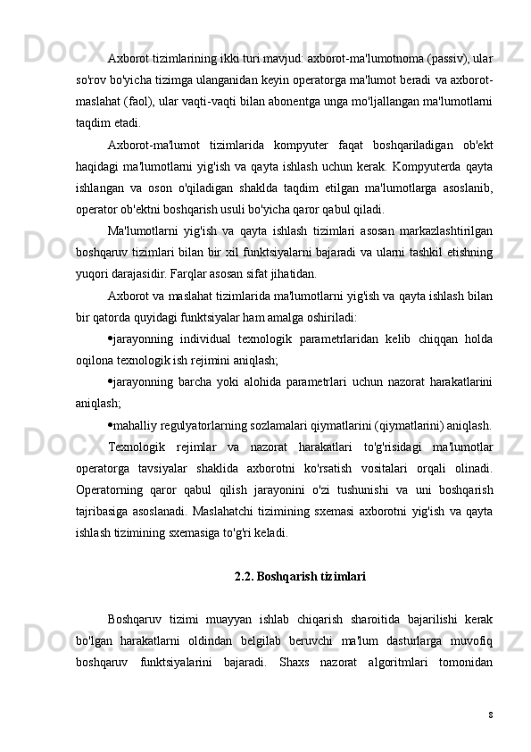 Axborot tizimlarining ikki turi mavjud: axborot-ma'lumotnoma (passiv), ular
so'rov bo'yicha tizimga ulanganidan keyin operatorga ma'lumot beradi va axborot-
maslahat (faol), ular vaqti-vaqti bilan abonentga unga mo'ljallangan ma'lumotlarni
taqdim etadi.
Axborot-ma'lumot   tizimlarida   kompyuter   faqat   boshqariladigan   ob'ekt
haqidagi   ma'lumotlarni   yig'ish   va   qayta   ishlash   uchun   kerak.   Kompyuterda   qayta
ishlangan   va   oson   o'qiladigan   shaklda   taqdim   etilgan   ma'lumotlarga   asoslanib,
operator ob'ektni boshqarish usuli bo'yicha qaror qabul qiladi.
Ma'lumotlarni   yig'ish   va   qayta   ishlash   tizimlari   asosan   markazlashtirilgan
boshqaruv tizimlari bilan bir xil funktsiyalarni bajaradi va ularni tashkil etishning
yuqori darajasidir. Farqlar asosan sifat jihatidan.
Axborot va maslahat tizimlarida ma'lumotlarni yig'ish va qayta ishlash bilan
bir qatorda quyidagi funktsiyalar ham amalga oshiriladi:
 jarayonning   individual   texnologik   parametrlaridan   kelib   chiqqan   holda
oqilona texnologik ish rejimini aniqlash;
 jarayonning   barcha   yoki   alohida   parametrlari   uchun   nazorat   harakatlarini
aniqlash;
 mahalliy regulyatorlarning sozlamalari qiymatlarini (qiymatlarini) aniqlash.
Texnologik   rejimlar   va   nazorat   harakatlari   to'g'risidagi   ma'lumotlar
operatorga   tavsiyalar   shaklida   axborotni   ko'rsatish   vositalari   orqali   olinadi.
Operatorning   qaror   qabul   qilish   jarayonini   o'zi   tushunishi   va   uni   boshqarish
tajribasiga   asoslanadi.   Maslahatchi   tizimining   sxemasi   axborotni   yig'ish   va   qayta
ishlash tizimining sxemasiga to'g'ri keladi.
2.2. Boshqarish tizimlari
Boshqaruv   tizimi   muayyan   ishlab   chiqarish   sharoitida   bajarilishi   kerak
bo'lgan   harakatlarni   oldindan   belgilab   beruvchi   ma'lum   dasturlarga   muvofiq
boshqaruv   funktsiyalarini   bajaradi.   Shaxs   nazorat   algoritmlari   tomonidan
8