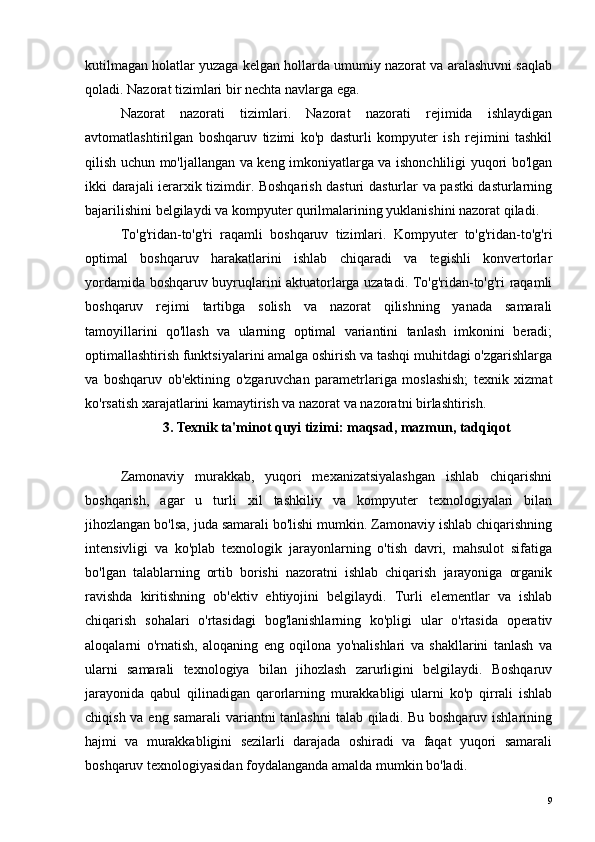 kutilmagan holatlar yuzaga kelgan hollarda umumiy nazorat va aralashuvni saqlab
qoladi. Nazorat tizimlari bir nechta navlarga ega.
Nazorat   nazorati   tizimlari.   Nazorat   nazorati   rejimida   ishlaydigan
avtomatlashtirilgan   boshqaruv   tizimi   ko'p   dasturli   kompyuter   ish   rejimini   tashkil
qilish uchun mo'ljallangan va keng imkoniyatlarga va ishonchliligi yuqori bo'lgan
ikki darajali ierarxik tizimdir. Boshqarish dasturi dasturlar va pastki dasturlarning
bajarilishini belgilaydi va kompyuter qurilmalarining yuklanishini nazorat qiladi.
To'g'ridan-to'g'ri   raqamli   boshqaruv   tizimlari.   Kompyuter   to'g'ridan-to'g'ri
optimal   boshqaruv   harakatlarini   ishlab   chiqaradi   va   tegishli   konvertorlar
yordamida boshqaruv buyruqlarini aktuatorlarga uzatadi. To'g'ridan-to'g'ri raqamli
boshqaruv   rejimi   tartibga   solish   va   nazorat   qilishning   yanada   samarali
tamoyillarini   qo'llash   va   ularning   optimal   variantini   tanlash   imkonini   beradi;
optimallashtirish funktsiyalarini amalga oshirish va tashqi muhitdagi o'zgarishlarga
va   boshqaruv   ob'ektining   o'zgaruvchan   parametrlariga   moslashish;   texnik   xizmat
ko'rsatish xarajatlarini kamaytirish va nazorat va nazoratni birlashtirish.
3. Texnik ta'minot quyi tizimi: maqsad, mazmun, tadqiqot
Zamonaviy   murakkab,   yuqori   mexanizatsiyalashgan   ishlab   chiqarishni
boshqarish,   agar   u   turli   xil   tashkiliy   va   kompyuter   texnologiyalari   bilan
jihozlangan bo'lsa, juda samarali bo'lishi mumkin. Zamonaviy ishlab chiqarishning
intensivligi   va   ko'plab   texnologik   jarayonlarning   o'tish   davri,   mahsulot   sifatiga
bo'lgan   talablarning   ortib   borishi   nazoratni   ishlab   chiqarish   jarayoniga   organik
ravishda   kiritishning   ob'ektiv   ehtiyojini   belgilaydi.   Turli   elementlar   va   ishlab
chiqarish   sohalari   o'rtasidagi   bog'lanishlarning   ko'pligi   ular   o'rtasida   operativ
aloqalarni   o'rnatish,   aloqaning   eng   oqilona   yo'nalishlari   va   shakllarini   tanlash   va
ularni   samarali   texnologiya   bilan   jihozlash   zarurligini   belgilaydi.   Boshqaruv
jarayonida   qabul   qilinadigan   qarorlarning   murakkabligi   ularni   ko'p   qirrali   ishlab
chiqish va eng samarali  variantni tanlashni  talab qiladi. Bu boshqaruv ishlarining
hajmi   va   murakkabligini   sezilarli   darajada   oshiradi   va   faqat   yuqori   samarali
boshqaruv texnologiyasidan foydalanganda amalda mumkin bo'ladi.
9 