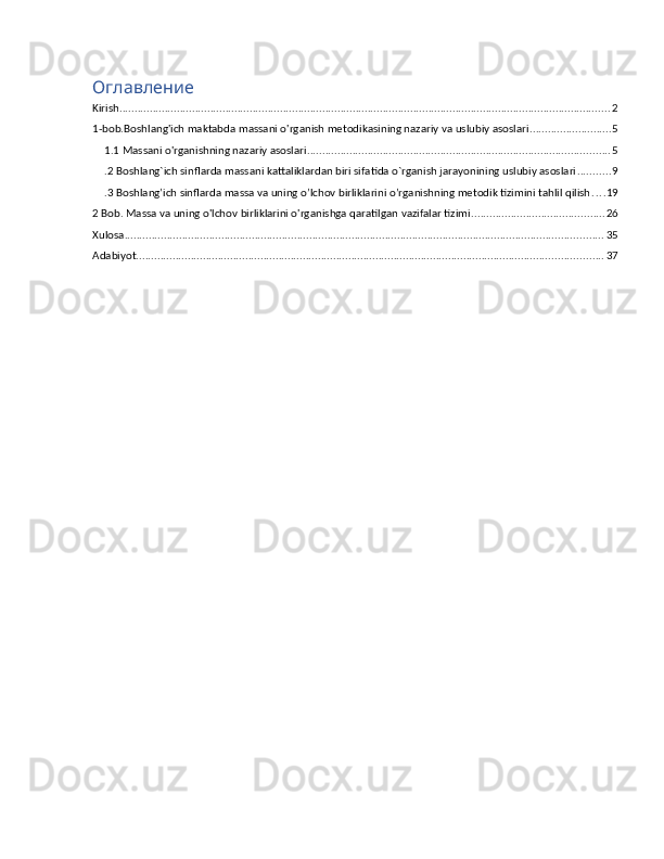 Оглавление
Kirish .................................................................................................................................................................. 2
1-bob.Boshlang'ich maktabda massani o'rganish metodikasining nazariy va uslubiy asoslari ........................... 5
1.1 Massani o'rganishning nazariy asoslari .................................................................................................... 5
.2 Boshlang`ich sinflarda massani kattaliklardan biri sifatida o`rganish jarayonining uslubiy asoslari ........... 9
.3 Boshlang’ich sinflarda massa va uning o’lchov birliklarini o’rganishning metodik tizimini tahlil qilish . . . . 19
2 Bob. Massa va uning o'lchov birliklarini o'rganishga qaratilgan vazifalar tizimi ............................................ 26
Xulosa .............................................................................................................................................................. 35
Adabiyot .......................................................................................................................................................... 37 