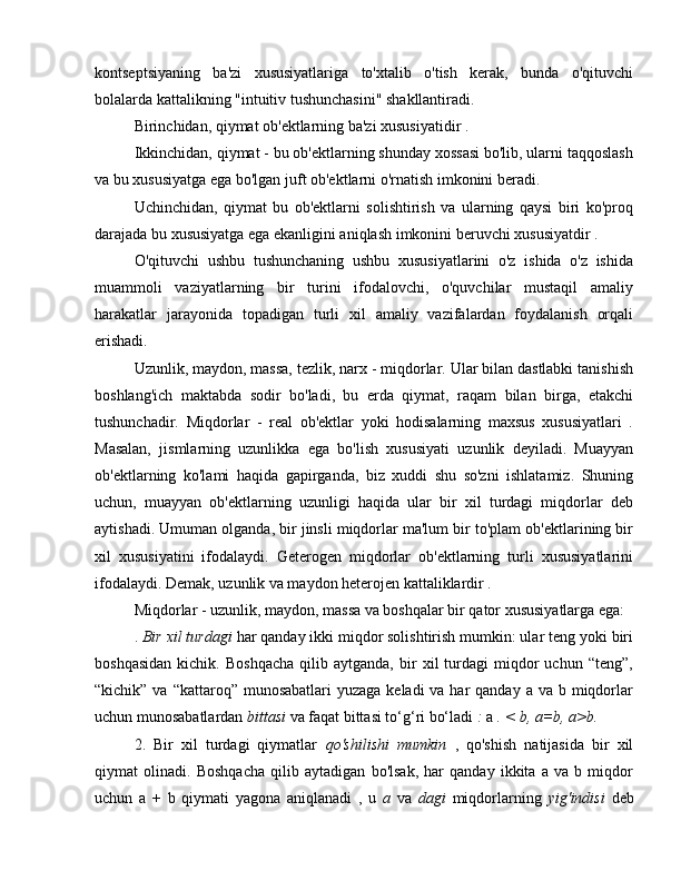 kontseptsiyaning   ba'zi   xususiyatlariga   to'xtalib   o'tish   kerak,   bunda   o'qituvchi
bolalarda kattalikning "intuitiv tushunchasini" shakllantiradi.
Birinchidan, qiymat ob'ektlarning ba'zi xususiyatidir .
Ikkinchidan, qiymat - bu ob'ektlarning shunday xossasi bo'lib, ularni taqqoslash
va bu xususiyatga ega bo'lgan juft ob'ektlarni o'rnatish imkonini beradi.
Uchinchidan,   qiymat   bu   ob'ektlarni   solishtirish   va   ularning   qaysi   biri   ko'proq
darajada bu xususiyatga ega ekanligini aniqlash imkonini beruvchi xususiyatdir .
O'qituvchi   ushbu   tushunchaning   ushbu   xususiyatlarini   o'z   ishida   o'z   ishida
muammoli   vaziyatlarning   bir   turini   ifodalovchi,   o'quvchilar   mustaqil   amaliy
harakatlar   jarayonida   topadigan   turli   xil   amaliy   vazifalardan   foydalanish   orqali
erishadi.
Uzunlik, maydon, massa, tezlik, narx - miqdorlar. Ular bilan dastlabki tanishish
boshlang'ich   maktabda   sodir   bo'ladi,   bu   erda   qiymat,   raqam   bilan   birga,   etakchi
tushunchadir.   Miqdorlar   -   real   ob'ektlar   yoki   hodisalarning   maxsus   xususiyatlari   .
Masalan,   jismlarning   uzunlikka   ega   bo'lish   xususiyati   uzunlik   deyiladi.   Muayyan
ob'ektlarning   ko'lami   haqida   gapirganda,   biz   xuddi   shu   so'zni   ishlatamiz.   Shuning
uchun,   muayyan   ob'ektlarning   uzunligi   haqida   ular   bir   xil   turdagi   miqdorlar   deb
aytishadi. Umuman olganda, bir jinsli miqdorlar ma'lum bir to'plam ob'ektlarining bir
xil   xususiyatini   ifodalaydi.   Geterogen   miqdorlar   ob'ektlarning   turli   xususiyatlarini
ifodalaydi. Demak, uzunlik va maydon heterojen kattaliklardir .
Miqdorlar - uzunlik, maydon, massa va boshqalar bir qator xususiyatlarga ega:
.  Bir xil turdagi  har qanday ikki miqdor solishtirish mumkin: ular teng yoki biri
boshqasidan   kichik.   Boshqacha   qilib  aytganda,   bir   xil   turdagi   miqdor   uchun   “teng”,
“kichik” va “kattaroq” munosabatlari  yuzaga keladi  va har  qanday  a va b miqdorlar
uchun munosabatlardan  bittasi  va faqat bittasi to‘g‘ri bo‘ladi  :  a  . < b, a=b, a>b.
2.   Bir   xil   turdagi   qiymatlar   qo'shilishi   mumkin   ,   qo'shish   natijasida   bir   xil
qiymat   olinadi.   Boshqacha   qilib   aytadigan   bo'lsak,   har   qanday   ikkita   a   va   b   miqdor
uchun   a   +   b   qiymati   yagona   aniqlanadi   ,   u   a   va   dagi   miqdorlarning   yig'indisi   deb 