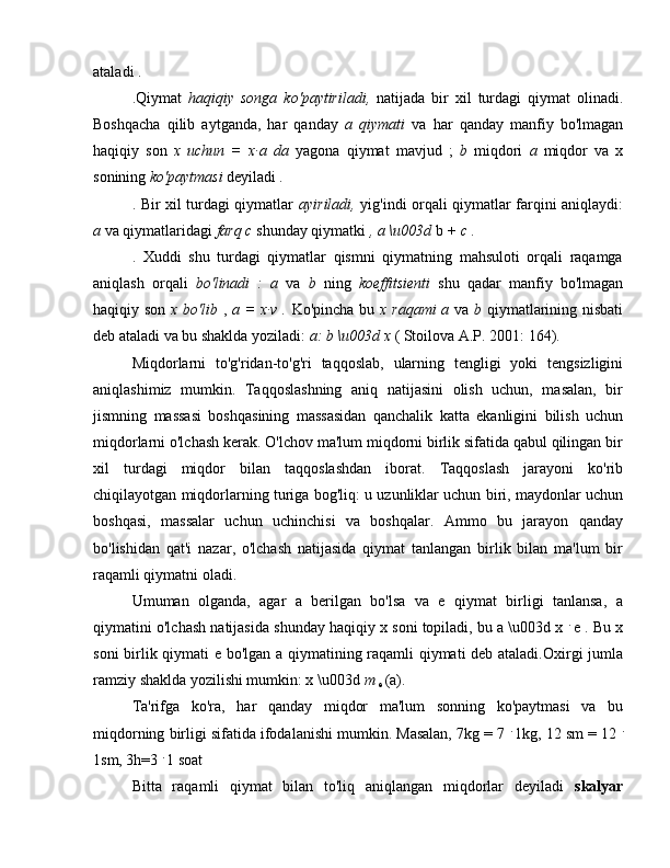 ataladi .
.Qiymat   haqiqiy   songa   ko'paytiriladi,   natijada   bir   xil   turdagi   qiymat   olinadi.
Boshqacha   qilib   aytganda,   har   qanday   a   qiymati   va   har   qanday   manfiy   bo'lmagan
haqiqiy   son   x   uchun   =   x∙a   da   yagona   qiymat   mavjud   ;   b   miqdori   a   miqdor   va   x
sonining  ko'paytmasi  deyiladi  .
. Bir xil turdagi qiymatlar   ayiriladi,   yig'indi orqali qiymatlar farqini aniqlaydi:
a  va qiymatlaridagi  farq c  shunday qiymatki  , a \u003d  b  + c .
.   Xuddi   shu   turdagi   qiymatlar   qismni   qiymatning   mahsuloti   orqali   raqamga
aniqlash   orqali   bo'linadi   :   a   va   b   ning   koeffitsienti   shu   qadar   manfiy   bo'lmagan
haqiqiy son   x bo'lib   ,   a = x∙v .   Ko'pincha bu   x raqami  a   va   b   qiymatlarining nisbati
deb ataladi va bu shaklda yoziladi:  a: b \u003d x  ( Stoilova A.P. 2001: 164).
Miqdorlarni   to'g'ridan-to'g'ri   taqqoslab,   ularning   tengligi   yoki   tengsizligini
aniqlashimiz   mumkin.   Taqqoslashning   aniq   natijasini   olish   uchun,   masalan,   bir
jismning   massasi   boshqasining   massasidan   qanchalik   katta   ekanligini   bilish   uchun
miqdorlarni o'lchash kerak. O'lchov ma'lum miqdorni birlik sifatida qabul qilingan bir
xil   turdagi   miqdor   bilan   taqqoslashdan   iborat.   Taqqoslash   jarayoni   ko'rib
chiqilayotgan miqdorlarning turiga bog'liq: u uzunliklar uchun biri, maydonlar uchun
boshqasi,   massalar   uchun   uchinchisi   va   boshqalar.   Ammo   bu   jarayon   qanday
bo'lishidan   qat'i   nazar,   o'lchash   natijasida   qiymat   tanlangan   birlik   bilan   ma'lum   bir
raqamli qiymatni oladi.
Umuman   olganda,   agar   a   berilgan   bo'lsa   va   e   qiymat   birligi   tanlansa,   a
qiymatini o'lchash natijasida shunday haqiqiy x soni topiladi, bu a \u003d x  .  
e . Bu x
soni birlik qiymati e bo'lgan a qiymatining raqamli qiymati deb ataladi.Oxirgi jumla
ramziy shaklda yozilishi mumkin: x \u003d  m 
e  (a).
Ta'rifga   ko'ra,   har   qanday   miqdor   ma'lum   sonning   ko'paytmasi   va   bu
miqdorning birligi sifatida ifodalanishi mumkin. Masalan, 7kg = 7  .  
1kg, 12 sm = 12  .
1sm, 3h=3  . 
1 soat
Bitta   raqamli   qiymat   bilan   to'liq   aniqlangan   miqdorlar   deyiladi   skalyar 