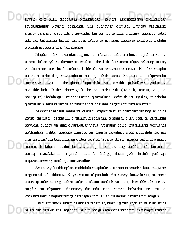 avvalo   ko`z   bilan   taqqoslash   texnikasidan,   so`ngra   superpozitsiya   texnikasidan
foydalanadilar,   keyingi   bosqichda   turli   o`lchovlar   kiritiladi.   Bunday   vazifalarni
amaliy   bajarish   jarayonida   o’quvchilar   har   bir   qiymatning   umumiy,   umumiy   qabul
qilingan   birliklarini   kiritish   zarurligi   to'g'risida   mustaqil   xulosaga   kelishadi.   Bolalar
o'lchash asboblari bilan tanishadilar.
Miqdor birliklari va ularning nisbatlari bilan tanishtirish boshlang'ich maktabda
barcha   ta'lim   yillari   davomida   amalga   oshiriladi.   To'rtinchi   o'quv   yilining   asosiy
vazifalaridan   biri   bu   bilimlarni   to'ldirish   va   umumlashtirishdir.   Har   bir   miqdor
birliklari   o'rtasidagi   munosabatni   hisobga   olish   kerak.   Bu   nisbatlar   o’quvchilar
tomonidan   turli   topshiriqlarni   bajarishda   va   tegishli   jadvallarni   yodlashda
o'zlashtiriladi.   Dastur   shuningdek,   bir   xil   birliklarda   (uzunlik,   massa,   vaqt   va
boshqalar)   ifodalangan   miqdorlarning   qiymatlarini   qo'shish   va   ayirish,   miqdorlar
qiymatlarini bitta raqamga ko'paytirish va bo'lishni o'rganishni nazarda tutadi.
Miqdorlar natural sonlar va kasrlarni o'rganish bilan chambarchas bog'liq holda
ko'rib   chiqiladi;   o'lchashni   o'rganish   hisoblashni   o'rganish   bilan   bog'liq;   kattaliklar
bo'yicha   o'lchov   va   grafik   harakatlar   vizual   vositalar   bo'lib,   masalalarni   yechishda
qo'llaniladi. Ushbu miqdorlarning har biri haqida g'oyalarni shakllantirishda ular aks
ettirilgan ma'lum bosqichlarga e'tibor qaratish tavsiya etiladi: miqdor tushunchasining
matematik   talqini,   ushbu   tushunchaning   matematikaning   boshlang'ich   kursining
boshqa   masalalarini   o'rganish   bilan   bog'liqligi;   shuningdek,   kichik   yoshdagi
o'quvchilarning psixologik xususiyatlari .
An'anaviy boshlang'ich maktabda miqdorlarni o'rganish uzunlik kabi miqdorni
o'rganishdan   boshlanadi.   Keyin   massa   o'rganiladi.   An'anaviy   dasturda   raqamlarning
tabiiy   qatorlarini   o'rganishga   ko'proq   e'tibor   beriladi   va   allaqachon   ikkinchi   o'rinda
miqdorlarni   o'rganish.   An'anaviy   dasturda   ushbu   mavzu   bo'yicha   ko'nikma   va
ko'nikmalarni rivojlantirishga qaratilgan rivojlanish mashqlari nazarda tutilmagan.
Rivojlantiruvchi ta'lim dasturlari raqamlar, ularning xususiyatlari va ular ustida
bajarilgan harakatlar allaqachon ma'lum bo'lgan miqdorlarning umumiy naqshlarining 