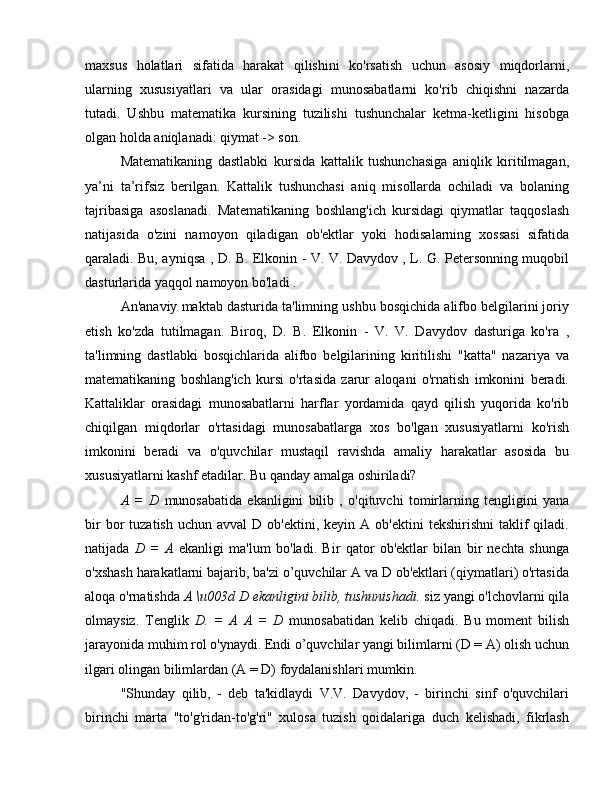 maxsus   holatlari   sifatida   harakat   qilishini   ko'rsatish   uchun   asosiy   miqdorlarni,
ularning   xususiyatlari   va   ular   orasidagi   munosabatlarni   ko'rib   chiqishni   nazarda
tutadi.   Ushbu   matematika   kursining   tuzilishi   tushunchalar   ketma-ketligini   hisobga
olgan holda aniqlanadi: qiymat -> son.
Matematikaning   dastlabki   kursida   kattalik   tushunchasiga   aniqlik   kiritilmagan,
ya’ni   ta’rifsiz   berilgan.   Kattalik   tushunchasi   aniq   misollarda   ochiladi   va   bolaning
tajribasiga   asoslanadi.   Matematikaning   boshlang'ich   kursidagi   qiymatlar   taqqoslash
natijasida   o'zini   namoyon   qiladigan   ob'ektlar   yoki   hodisalarning   xossasi   sifatida
qaraladi. Bu, ayniqsa , D. B. Elkonin - V. V. Davydov , L. G. Petersonning muqobil
dasturlarida yaqqol namoyon bo'ladi .
An'anaviy maktab dasturida ta'limning ushbu bosqichida alifbo belgilarini joriy
etish   ko'zda   tutilmagan.   Biroq,   D.   B.   Elkonin   -   V.   V.   Davydov   dasturiga   ko'ra   ,
ta'limning   dastlabki   bosqichlarida   alifbo   belgilarining   kiritilishi   "katta"   nazariya   va
matematikaning   boshlang'ich   kursi   o'rtasida   zarur   aloqani   o'rnatish   imkonini   beradi.
Kattaliklar   orasidagi   munosabatlarni   harflar   yordamida   qayd   qilish   yuqorida   ko'rib
chiqilgan   miqdorlar   o'rtasidagi   munosabatlarga   xos   bo'lgan   xususiyatlarni   ko'rish
imkonini   beradi   va   o'quvchilar   mustaqil   ravishda   amaliy   harakatlar   asosida   bu
xususiyatlarni kashf etadilar. Bu qanday amalga oshiriladi?
A   =   D   munosabatida   ekanligini   bilib   ,   o'qituvchi   tomirlarning   tengligini   yana
bir  bor   tuzatish  uchun   avval   D  ob'ektini,  keyin  A  ob'ektini  tekshirishni   taklif  qiladi.
natijada   D   =   A   ekanligi   ma'lum   bo'ladi.   Bir   qator   ob'ektlar   bilan   bir   nechta   shunga
o'xshash harakatlarni bajarib, ba'zi o’quvchilar A va D ob'ektlari (qiymatlari) o'rtasida
aloqa o'rnatishda  A \u003d D ekanligini bilib, tushunishadi.  siz yangi o'lchovlarni qila
olmaysiz.   Tenglik   D.   =   A   A   =   D   munosabatidan   kelib   chiqadi.   Bu   moment   bilish
jarayonida muhim rol o'ynaydi. Endi o’quvchilar yangi bilimlarni (D = A) olish uchun
ilgari olingan bilimlardan (A = D) foydalanishlari mumkin.
"Shunday   qilib,   -   deb   ta'kidlaydi   V.V.   Davydov,   -   birinchi   sinf   o'quvchilari
birinchi   marta   "to'g'ridan-to'g'ri"   xulosa   tuzish   qoidalariga   duch   kelishadi,   fikrlash 