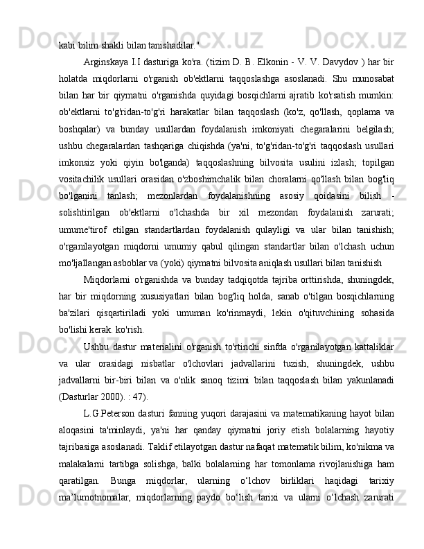 kabi bilim shakli bilan tanishadilar."
Arginskaya I.I dasturiga ko'ra. (tizim D. B. Elkonin - V. V. Davydov ) har bir
holatda   miqdorlarni   o'rganish   ob'ektlarni   taqqoslashga   asoslanadi.   Shu   munosabat
bilan   har   bir   qiymatni   o'rganishda   quyidagi   bosqichlarni   ajratib   ko'rsatish   mumkin:
ob'ektlarni   to'g'ridan-to'g'ri   harakatlar   bilan   taqqoslash   (ko'z,   qo'llash,   qoplama   va
boshqalar)   va   bunday   usullardan   foydalanish   imkoniyati   chegaralarini   belgilash;
ushbu   chegaralardan   tashqariga   chiqishda   (ya'ni,   to'g'ridan-to'g'ri   taqqoslash   usullari
imkonsiz   yoki   qiyin   bo'lganda)   taqqoslashning   bilvosita   usulini   izlash;   topilgan
vositachilik   usullari   orasidan   o'zboshimchalik   bilan   choralarni   qo'llash   bilan   bog'liq
bo'lganini   tanlash;   mezonlardan   foydalanishning   asosiy   qoidasini   bilish   -
solishtirilgan   ob'ektlarni   o'lchashda   bir   xil   mezondan   foydalanish   zarurati;
umume'tirof   etilgan   standartlardan   foydalanish   qulayligi   va   ular   bilan   tanishish;
o'rganilayotgan   miqdorni   umumiy   qabul   qilingan   standartlar   bilan   o'lchash   uchun
mo'ljallangan asboblar va (yoki) qiymatni bilvosita aniqlash usullari bilan tanishish
Miqdorlarni   o'rganishda   va   bunday   tadqiqotda   tajriba   orttirishda,   shuningdek,
har   bir   miqdorning   xususiyatlari   bilan   bog'liq   holda,   sanab   o'tilgan   bosqichlarning
ba'zilari   qisqartiriladi   yoki   umuman   ko'rinmaydi,   lekin   o'qituvchining   sohasida
bo'lishi kerak. ko'rish.
Ushbu   dastur   materialini   o'rganish   to'rtinchi   sinfda   o'rganilayotgan   kattaliklar
va   ular   orasidagi   nisbatlar   o'lchovlari   jadvallarini   tuzish,   shuningdek,   ushbu
jadvallarni   bir-biri   bilan   va   o'nlik   sanoq   tizimi   bilan   taqqoslash   bilan   yakunlanadi
(Dasturlar 2000). : 47).
L.G.Peterson   dasturi   fanning   yuqori   darajasini   va  matematikaning   hayot   bilan
aloqasini   ta'minlaydi,   ya'ni   har   qanday   qiymatni   joriy   etish   bolalarning   hayotiy
tajribasiga asoslanadi. Taklif etilayotgan dastur nafaqat matematik bilim, ko'nikma va
malakalarni   tartibga   solishga,   balki   bolalarning   har   tomonlama   rivojlanishiga   ham
qaratilgan.   Bunga   miqdorlar,   ularning   o‘lchov   birliklari   haqidagi   tarixiy
ma’lumotnomalar,   miqdorlarning   paydo   bo‘lish   tarixi   va   ularni   o‘lchash   zarurati 