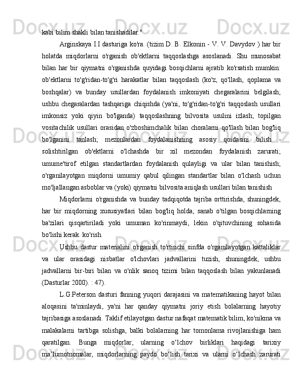 kabi bilim shakli bilan tanishadilar."
Arginskaya I.I dasturiga ko'ra. (tizim D. B. Elkonin - V. V. Davydov ) har bir
holatda   miqdorlarni   o'rganish   ob'ektlarni   taqqoslashga   asoslanadi.   Shu   munosabat
bilan   har   bir   qiymatni   o'rganishda   quyidagi   bosqichlarni   ajratib   ko'rsatish   mumkin:
ob'ektlarni   to'g'ridan-to'g'ri   harakatlar   bilan   taqqoslash   (ko'z,   qo'llash,   qoplama   va
boshqalar)   va   bunday   usullardan   foydalanish   imkoniyati   chegaralarini   belgilash;
ushbu   chegaralardan   tashqariga   chiqishda   (ya'ni,   to'g'ridan-to'g'ri   taqqoslash   usullari
imkonsiz   yoki   qiyin   bo'lganda)   taqqoslashning   bilvosita   usulini   izlash;   topilgan
vositachilik   usullari   orasidan   o'zboshimchalik   bilan   choralarni   qo'llash   bilan   bog'liq
bo'lganini   tanlash;   mezonlardan   foydalanishning   asosiy   qoidasini   bilish   -
solishtirilgan   ob'ektlarni   o'lchashda   bir   xil   mezondan   foydalanish   zarurati;
umume'tirof   etilgan   standartlardan   foydalanish   qulayligi   va   ular   bilan   tanishish;
o'rganilayotgan   miqdorni   umumiy   qabul   qilingan   standartlar   bilan   o'lchash   uchun
mo'ljallangan asboblar va (yoki) qiymatni bilvosita aniqlash usullari bilan tanishish
Miqdorlarni   o'rganishda   va   bunday   tadqiqotda   tajriba   orttirishda,   shuningdek,
har   bir   miqdorning   xususiyatlari   bilan   bog'liq   holda,   sanab   o'tilgan   bosqichlarning
ba'zilari   qisqartiriladi   yoki   umuman   ko'rinmaydi,   lekin   o'qituvchining   sohasida
bo'lishi kerak. ko'rish.
Ushbu   dastur   materialini   o'rganish   to'rtinchi   sinfda   o'rganilayotgan   kattaliklar
va   ular   orasidagi   nisbatlar   o'lchovlari   jadvallarini   tuzish,   shuningdek,   ushbu
jadvallarni   bir-biri   bilan   va   o'nlik   sanoq   tizimi   bilan   taqqoslash   bilan   yakunlanadi
(Dasturlar 2000). : 47).
L.G.Peterson   dasturi   fanning   yuqori   darajasini   va  matematikaning   hayot   bilan
aloqasini   ta'minlaydi,   ya'ni   har   qanday   qiymatni   joriy   etish   bolalarning   hayotiy
tajribasiga asoslanadi. Taklif etilayotgan dastur nafaqat matematik bilim, ko'nikma va
malakalarni   tartibga   solishga,   balki   bolalarning   har   tomonlama   rivojlanishiga   ham
qaratilgan.   Bunga   miqdorlar,   ularning   o‘lchov   birliklari   haqidagi   tarixiy
ma’lumotnomalar,   miqdorlarning   paydo   bo‘lish   tarixi   va   ularni   o‘lchash   zarurati