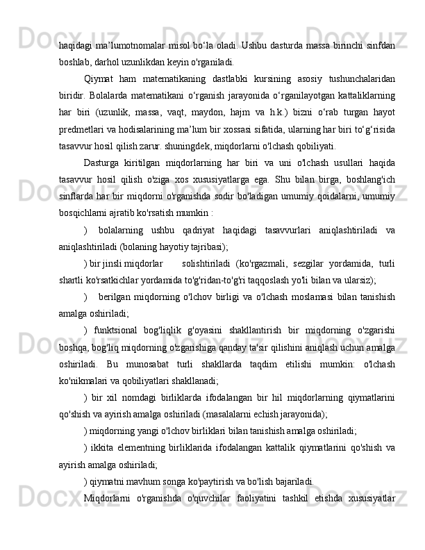 haqidagi ma’lumotnomalar misol bo‘la oladi. Ushbu dasturda massa birinchi sinfdan
boshlab, darhol uzunlikdan keyin o'rganiladi.
Qiymat   ham   matematikaning   dastlabki   kursining   asosiy   tushunchalaridan
biridir.   Bolalarda   matematikani   o‘rganish   jarayonida   o‘rganilayotgan   kattaliklarning
har   biri   (uzunlik,   massa,   vaqt,   maydon,   hajm   va   h.k.)   bizni   o‘rab   turgan   hayot
predmetlari va hodisalarining ma’lum bir xossasi sifatida, ularning har biri to‘g‘risida
tasavvur hosil qilish zarur. shuningdek, miqdorlarni o'lchash qobiliyati.
Dasturga   kiritilgan   miqdorlarning   har   biri   va   uni   o'lchash   usullari   haqida
tasavvur   hosil   qilish   o'ziga   xos   xususiyatlarga   ega.   Shu   bilan   birga,   boshlang'ich
sinflarda   har   bir   miqdorni   o'rganishda   sodir   bo'ladigan   umumiy   qoidalarni,   umumiy
bosqichlarni ajratib ko'rsatish mumkin :
)  bolalarning   ushbu   qadriyat   haqidagi   tasavvurlari   aniqlashtiriladi   va
aniqlashtiriladi (bolaning hayotiy tajribasi);
) bir jinsli miqdorlar  solishtiriladi   (ko'rgazmali,   sezgilar   yordamida,   turli
shartli ko'rsatkichlar yordamida to'g'ridan-to'g'ri taqqoslash yo'li bilan va ularsiz);
)  berilgan   miqdorning   o'lchov   birligi   va   o'lchash   moslamasi   bilan   tanishish
amalga oshiriladi;
)   funktsional   bog'liqlik   g'oyasini   shakllantirish   bir   miqdorning   o'zgarishi
boshqa, bog'liq miqdorning o'zgarishiga qanday ta'sir qilishini aniqlash uchun amalga
oshiriladi.   Bu   munosabat   turli   shakllarda   taqdim   etilishi   mumkin:   o'lchash
ko'nikmalari va qobiliyatlari shakllanadi;
)   bir   xil   nomdagi   birliklarda   ifodalangan   bir   hil   miqdorlarning   qiymatlarini
qo'shish va ayirish amalga oshiriladi (masalalarni echish jarayonida);
) miqdorning yangi o'lchov birliklari bilan tanishish amalga oshiriladi;
)   ikkita   elementning   birliklarida   ifodalangan   kattalik   qiymatlarini   qo'shish   va
ayirish amalga oshiriladi;
) qiymatni mavhum songa ko'paytirish va bo'lish bajariladi.
Miqdorlarni   o'rganishda   o'quvchilar   faoliyatini   tashkil   etishda   xususiyatlar 