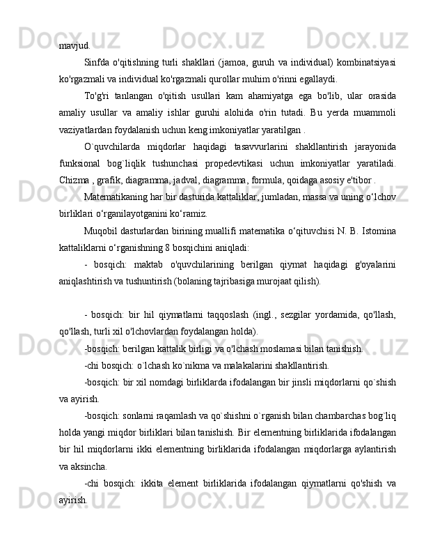 mavjud.
Sinfda   o'qitishning   turli   shakllari   (jamoa,   guruh   va   individual)   kombinatsiyasi
ko'rgazmali va individual ko'rgazmali qurollar muhim o'rinni egallaydi.
To'g'ri   tanlangan   o'qitish   usullari   kam   ahamiyatga   ega   bo'lib,   ular   orasida
amaliy   usullar   va   amaliy   ishlar   guruhi   alohida   o'rin   tutadi.   Bu   yerda   muammoli
vaziyatlardan foydalanish uchun keng imkoniyatlar yaratilgan .
O`quvchilarda   miqdorlar   haqidagi   tasavvurlarini   shakllantirish   jarayonida
funksional   bog`liqlik   tushunchasi   propedevtikasi   uchun   imkoniyatlar   yaratiladi.
Chizma , grafik, diagramma, jadval, diagramma, formula, qoidaga asosiy e'tibor .
Matematikaning har bir dasturida kattaliklar, jumladan, massa va uning o‘lchov
birliklari o‘rganilayotganini ko‘ramiz.
Muqobil dasturlardan birining muallifi matematika o‘qituvchisi N. B. Istomina
kattaliklarni o‘rganishning 8 bosqichini aniqladi:
-   bosqich:   maktab   o'quvchilarining   berilgan   qiymat   haqidagi   g'oyalarini
aniqlashtirish va tushuntirish (bolaning tajribasiga murojaat qilish).
-   bosqich:   bir   hil   qiymatlarni   taqqoslash   (ingl.,   sezgilar   yordamida,   qo'llash,
qo'llash, turli xil o'lchovlardan foydalangan holda).
-bosqich: berilgan kattalik birligi va o'lchash moslamasi bilan tanishish.
-chi bosqich: o`lchash ko`nikma va malakalarini shakllantirish.
-bosqich: bir xil nomdagi birliklarda ifodalangan bir jinsli miqdorlarni qo`shish
va ayirish.
-bosqich: sonlarni raqamlash va qo`shishni o`rganish bilan chambarchas bog`liq
holda yangi miqdor birliklari bilan tanishish. Bir elementning birliklarida ifodalangan
bir   hil   miqdorlarni   ikki   elementning   birliklarida   ifodalangan   miqdorlarga   aylantirish
va aksincha.
-chi   bosqich:   ikkita   element   birliklarida   ifodalangan   qiymatlarni   qo'shish   va
ayirish. 