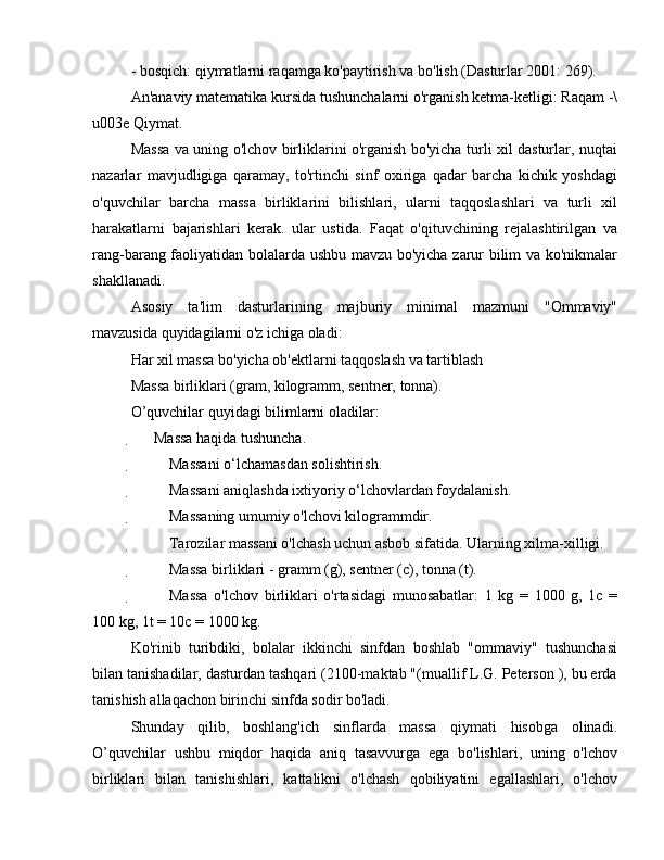 - bosqich: qiymatlarni raqamga ko'paytirish va bo'lish (Dasturlar 2001: 269).
An'anaviy matematika kursida tushunchalarni o'rganish ketma-ketligi: Raqam -\
u003e Qiymat.
Massa va uning o'lchov birliklarini o'rganish bo'yicha turli xil dasturlar, nuqtai
nazarlar   mavjudligiga   qaramay,   to'rtinchi   sinf   oxiriga   qadar   barcha   kichik   yoshdagi
o'quvchilar   barcha   massa   birliklarini   bilishlari,   ularni   taqqoslashlari   va   turli   xil
harakatlarni   bajarishlari   kerak.   ular   ustida.   Faqat   o'qituvchining   rejalashtirilgan   va
rang-barang faoliyatidan bolalarda ushbu mavzu bo'yicha zarur bilim va ko'nikmalar
shakllanadi.
Asosiy   ta'lim   dasturlarining   majburiy   minimal   mazmuni   "Ommaviy"
mavzusida quyidagilarni o'z ichiga oladi:
Har xil massa bo'yicha ob'ektlarni taqqoslash va tartiblash
Massa birliklari (gram, kilogramm, sentner, tonna).
O’quvchilar quyidagi bilimlarni oladilar:
 Massa haqida tushuncha.
 Massani o‘lchamasdan solishtirish.
 Massani aniqlashda ixtiyoriy o‘lchovlardan foydalanish.
 Massaning umumiy o'lchovi kilogrammdir.
 Tarozilar massani o'lchash uchun asbob sifatida. Ularning xilma-xilligi.
 Massa birliklari - gramm (g), sentner (c), tonna (t).
 Massa   o'lchov   birliklari   o'rtasidagi   munosabatlar:   1   kg   =   1000   g,   1c   =
100 kg, 1t = 10c = 1000 kg.
Ko'rinib   turibdiki,   bolalar   ikkinchi   sinfdan   boshlab   "ommaviy"   tushunchasi
bilan tanishadilar, dasturdan tashqari (2100-maktab "(muallif L.G. Peterson ), bu erda
tanishish allaqachon birinchi sinfda sodir bo'ladi.
Shunday   qilib,   boshlang'ich   sinflarda   massa   qiymati   hisobga   olinadi.
O’quvchilar   ushbu   miqdor   haqida   aniq   tasavvurga   ega   bo'lishlari,   uning   o'lchov
birliklari   bilan   tanishishlari,   kattalikni   o'lchash   qobiliyatini   egallashlari,   o'lchov