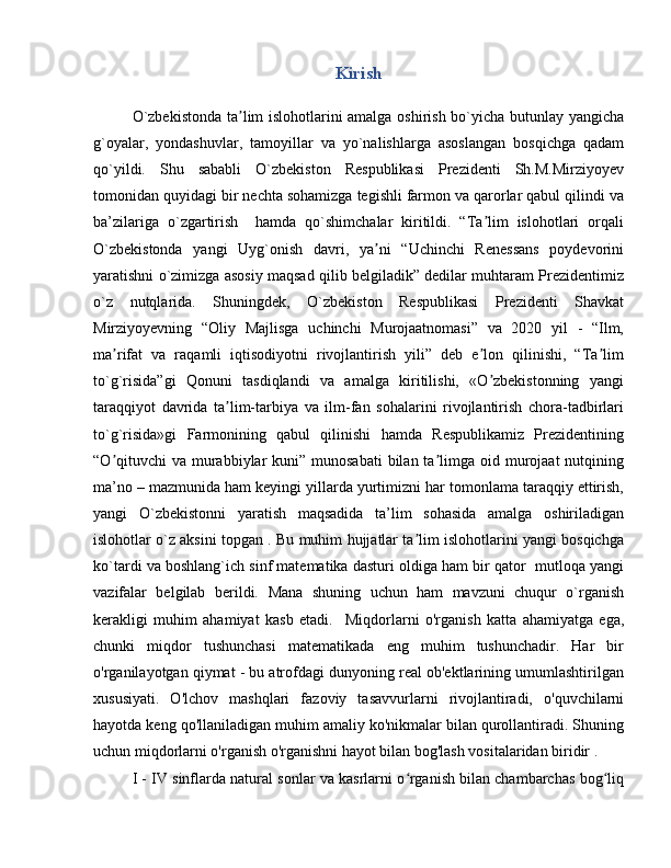 Kirish
O`zbekistonda ta lim islohotlarini amalga oshirish bo`yicha butunlay yangichaʼ
g`oyalar,   yondashuvlar,   tamoyillar   va   yo`nalishlarga   asoslangan   bosqichga   qadam
qo`yildi.   Shu   sababli   O`zbekiston   Respublikasi   Prezidenti   Sh.M.Mirziyoyev
tomonidan quyidagi bir nechta sohamizga tegishli farmon va qarorlar qabul qilindi va
ba’zilariga   o`zgartirish     hamda   qo`shimchalar   kiritildi.   “Ta lim   islohotlari   orqali	
ʼ
O`zbekistonda   yangi   Uyg`onish   davri,   ya ni   “Uchinchi   Renessans   poydevorini	
ʼ
yaratishni o`zimizga asosiy maqsad qilib belgiladik” dedilar muhtaram Prezidentimiz
o`z   nutqlarida.   Shuningdek,   O`zbekiston   Respublikasi   Prezidenti   Shavkat
Mirziyoyevning   “Oliy   Majlisga   uchinchi   Murojaatnomasi”   va   2020   yil   -   “Ilm,
ma rifat   va   raqamli   iqtisodiyotni   rivojlantirish   yili”   deb   e lon   qilinishi,   “Ta lim	
ʼ ʼ ʼ
to`g`risida”gi   Qonuni   tasdiqlandi   va   amalga   kiritilishi,   «O zbekistonning   yangi	
ʼ
taraqqiyot   davrida   ta lim-tarbiya   va   ilm-fan   sohalarini   rivojlantirish   chora-tadbirlari	
ʼ
to`g`risida»gi   Farmonining   qabul   qilinishi   hamda   Respublikamiz   Prezidentining
“O qituvchi  va murabbiylar  kuni” munosabati  bilan  ta limga oid murojaat  nutqining	
ʼ ʼ
ma’no – mazmunida ham keyingi yillarda yurtimizni har tomonlama taraqqiy ettirish,
yangi   O`zbekistonni   yaratish   maqsadida   ta’lim   sohasida   amalga   oshiriladigan
islohotlar o`z aksini topgan . Bu muhim hujjatlar ta lim islohotlarini yangi bosqichga	
ʼ
ko`tardi va boshlang`ich sinf matematika dasturi oldiga ham bir qator  mutloqa yangi
vazifalar   belgilab   berildi.   Mana   shuning   uchun   ham   mavzuni   chuqur   o`rganish
kerakligi   muhim   ahamiyat   kasb   etadi.     Miqdorlarni   o'rganish   katta   ahamiyatga   ega,
chunki   miqdor   tushunchasi   matematikada   eng   muhim   tushunchadir.   Har   bir
o'rganilayotgan qiymat - bu atrofdagi dunyoning real ob'ektlarining umumlashtirilgan
xususiyati.   O'lchov   mashqlari   fazoviy   tasavvurlarni   rivojlantiradi,   o'quvchilarni
hayotda keng qo'llaniladigan muhim amaliy ko'nikmalar bilan qurollantiradi. Shuning
uchun miqdorlarni o'rganish o'rganishni hayot bilan bog'lash vositalaridan biridir .
I - IV sinflarda natural sonlar va kasrlarni o rganish bilan chambarchas bog liq
ʻ ʻ 