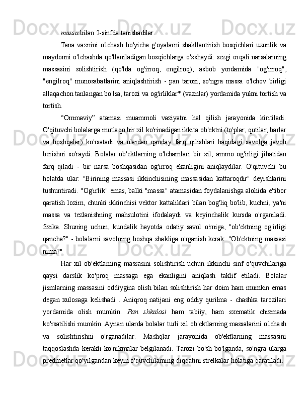 massa  bilan 2-sinfda tanishadilar.
Tana  vaznini  o'lchash  bo'yicha g'oyalarni  shakllantirish  bosqichlari  uzunlik va
maydonni o'lchashda qo'llaniladigan bosqichlarga o'xshaydi: sezgi orqali narsalarning
massasini   solishtirish   (qo'lda   og'irroq,   engilroq),   asbob   yordamida   "og'irroq",
"engilroq"   munosabatlarini   aniqlashtirish   -   pan   tarozi,   so'ngra   massa   o'lchov   birligi
allaqachon tanlangan bo'lsa, tarozi va og'irliklar* (vaznlar) yordamida yukni tortish va
tortish.
“Ommaviy”   atamasi   muammoli   vaziyatni   hal   qilish   jarayonida   kiritiladi.
O'qituvchi bolalarga mutlaqo bir xil ko'rinadigan ikkita ob'ektni (to'plar, qutilar, barlar
va   boshqalar)   ko'rsatadi   va   ulardan   qanday   farq   qilishlari   haqidagi   savolga   javob
berishni   so'raydi.   Bolalar   ob'ektlarning   o'lchamlari   bir   xil,   ammo   og'irligi   jihatidan
farq   qiladi   -   bir   narsa   boshqasidan   og'irroq   ekanligini   aniqlaydilar.   O'qituvchi   bu
holatda   ular:   "Birining   massasi   ikkinchisining   massasidan   kattaroqdir"   deyishlarini
tushuntiradi. "Og'irlik" emas, balki "massa" atamasidan foydalanishga alohida e'tibor
qaratish lozim, chunki ikkinchisi vektor kattaliklari bilan bog'liq bo'lib, kuchni, ya'ni
massa   va   tezlanishning   mahsulotini   ifodalaydi   va   keyinchalik   kursda   o'rganiladi.
fizika.   Shuning   uchun,   kundalik   hayotda   odatiy   savol   o'rniga,   "ob'ektning   og'irligi
qancha?" - bolalarni savolning boshqa shakliga o'rganish kerak: "Ob'ektning massasi
nima?"  ommaviy matematika dars maktabi
Har   xil   ob'ektlarning   massasini   solishtirish   uchun   ikkinchi   sinf   o'quvchilariga
qaysi   darslik   ko'proq   massaga   ega   ekanligini   aniqlash   taklif   etiladi.   Bolalar
jismlarning massasini  oddiygina olish bilan solishtirish har doim ham mumkin emas
degan   xulosaga   kelishadi   .   Aniqroq   natijani   eng   oddiy   qurilma   -   chashka   tarozilari
yordamida   olish   mumkin.   Pan   shkalasi   ham   tabiiy,   ham   sxematik   chizmada
ko'rsatilishi mumkin. Aynan ularda bolalar turli xil ob'ektlarning massalarini o'lchash
va   solishtirishni   o'rganadilar.   Mashqlar   jarayonida   ob'ektlarning   massasini
taqqoslashda   kerakli   ko'nikmalar   belgilanadi.   Tarozi   bo'sh   bo'lganda,   so'ngra   ularga
predmetlar qo'yilgandan keyin o'quvchilarning diqqatini strelkalar holatiga qaratiladi.