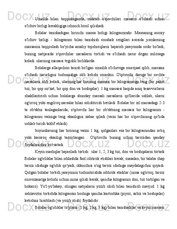 Uzunlik   bilan   taqqoslaganda,   maktab   o'quvchilari   massani   o'lchash   uchun
o'lchov birligi kerakligiga ishonch hosil qilishadi.
Bolalar   tanishadigan   birinchi   massa   birligi   kilogrammdir.   Massaning   asosiy
o'lchov   birligi   -   kilogramm   bilan   tanishish   mushak   sezgilari   asosida   jismlarning
massasini  taqqoslash bo'yicha amaliy topshiriqlarni bajarish jarayonida sodir bo'ladi,
buning   natijasida   o'quvchilar   narsalarni   tortish   va   o'lchash   zarur   degan   xulosaga
keladi. ularning massasi tegishli birliklarda.
Bolalarga allaqachon tanish bo'lgan uzunlik o'lchoviga murojaat qilib, massani
o'lchash   zarurligini   tushunishga   olib   kelishi   mumkin.   O'qituvchi   darsga   bir   nechta
narsalarni olib keladi, ularning har birining massasi  bir kilogrammga teng (bir paket
tuz, bir qop no'xat, bir qop don va boshqalar). 1 kg massasi haqida aniq tasavvurlarni
shakllantirish   uchun   bolalarga   shunday   massali   narsalarni   qo'llarida   ushlab,   ularni
og'irroq yoki engilroq narsalar bilan solishtirish beriladi. Bolalar bir xil massadagi 2-3
ta   ob'ektni   tanlaganlarida,   o'qituvchi   har   bir   ob'ektning   massasi   bir   kilogramm   -
kilogramm   vazniga   teng   ekanligini   xabar   qiladi   (vazn   har   bir   o'quvchining   qo'lida
ushlab turish taklif etiladi).
buyumlarning   har   birining   vazni   1   kg,   qolganlari   esa   bir   kilogrammdan   ortiq
yoki   kamroq   ekanligi   tasvirlangan   .   O'qituvchi   buning   uchun   tarozidan   qanday
foydalanishni ko'rsatadi.
Keyin mashqlar bajariladi tortish : ular 1, 2, 3 kg tuz, don va boshqalarni tortadi
Bolalar og'irliklar bilan ishlashda faol ishtirok etishlari kerak; masalan, bir talaba chap
tarozi   idishiga   og'irlik  qo'yadi,  ikkinchisi  o'ng  tarozi  idishiga   maydalagichni   quyadi.
Qolgan bolalar tortish jarayonini tushuntirishda ishtirok etadilar (nima og'irroq; tarozi
muvozanatga kelishi uchun nima qilish kerak; qancha kilogramm don, tuz tortilgan va
hokazo).   Yo'l-yo'lakay,   olingan   natijalarni   yozib   olish   bilan   tanishish   mavjud.   1   kg
sabzavotni tortishda kilogramm boshiga qancha kartoshka (piyoz, sabzi va boshqalar)
ketishini hisoblash (va yozib olish) foydalidir .
Bolalar og'irliklar to'plami (1 kg, 2 kg, 5 kg) bilan tanishadilar va keyin massasi 