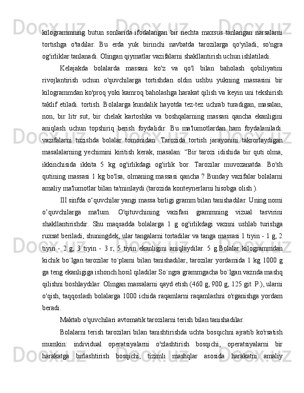 kilogrammning   butun   sonlarida   ifodalangan   bir   nechta   maxsus   tanlangan   narsalarni
tortishga   o'tadilar.   Bu   erda   yuk   birinchi   navbatda   tarozilarga   qo'yiladi,   so'ngra
og'irliklar tanlanadi. Olingan qiymatlar vazifalarni shakllantirish uchun ishlatiladi.
Kelajakda   bolalarda   massani   ko'z   va   qo'l   bilan   baholash   qobiliyatini
rivojlantirish   uchun   o'quvchilarga   tortishdan   oldin   ushbu   yukning   massasini   bir
kilogrammdan ko'proq yoki kamroq baholashga harakat qilish va keyin uni tekshirish
taklif   etiladi.   tortish.   Bolalarga   kundalik   hayotda   tez-tez   uchrab   turadigan,   masalan,
non,   bir   litr   sut,   bir   chelak   kartoshka   va   boshqalarning   massasi   qancha   ekanligini
aniqlash   uchun   topshiriq   berish   foydalidir.   Bu   ma'lumotlardan   ham   foydalaniladi.
vazifalarni   tuzishda   bolalar   tomonidan.   Tarozida   tortish   jarayonini   takrorlaydigan
masalalarning   yechimini   kiritish   kerak,   masalan:   “Bir   tarozi   idishida   bir   quti   olma,
ikkinchisida   ikkita   5   kg   og'irlikdagi   og'irlik   bor.   Tarozilar   muvozanatda.   Bo'sh
qutining massasi  1 kg bo'lsa,  olmaning massasi  qancha ? Bunday vazifalar bolalarni
amaliy ma'lumotlar bilan ta'minlaydi (tarozida konteynerlarni hisobga olish ).
III  sinfda o‘quvchilar yangi massa birligi gramm bilan tanishadilar. Uning nomi
o’quvchilarga   ma'lum.   O'qituvchining   vazifasi   grammning   vizual   tasvirini
shakllantirishdir.   Shu   maqsadda   bolalarga   1   g   og'irlikdagi   vaznni   ushlab   turishga
ruxsat beriladi, shuningdek, ular tangalarni tortadilar va tanga massasi 1 tiyin - 1 g, 2
tiyin   -   2   g,   3   tiyin   -   3   r,   5   tiyin   ekanligini   aniqlaydilar.   5   g.Bolalar   kilogrammdan
kichik bo`lgan tarozilar to`plami  bilan tanishadilar, tarozilar yordamida 1 kg 1000 g
ga teng ekanligiga ishonch hosil qiladilar.So`ngra grammgacha bo`lgan vaznda mashq
qilishni boshlaydilar. Olingan massalarni qayd etish (460 g, 900 g, 125 git. P.), ularni
o'qish, taqqoslash  bolalarga 1000 ichida raqamlarni raqamlashni  o'rganishga yordam
beradi.
Maktab o'quvchilari avtomatik tarozilarni terish bilan tanishadilar.
Bolalarni terish tarozilari bilan tanishtirishda uchta bosqichni  ajratib ko'rsatish
mumkin:   individual   operatsiyalarni   o'zlashtirish   bosqichi,   operatsiyalarni   bir
harakatga   birlashtirish   bosqichi,   tizimli   mashqlar   asosida   harakatni   amaliy 