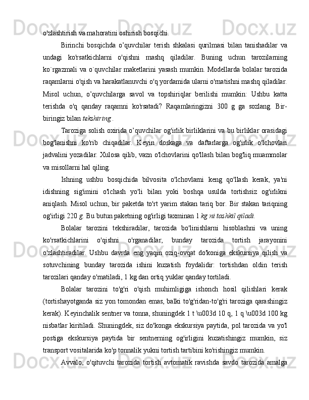 o'zlashtirish va mahoratini oshirish bosqichi.
Birinchi   bosqichda   o’quvchilar   terish   shkalasi   qurilmasi   bilan   tanishadilar   va
undagi   ko'rsatkichlarni   o'qishni   mashq   qiladilar.   Buning   uchun   tarozilarning
ko`rgazmali  va o`quvchilar  maketlarini  yasash  mumkin. Modellarda  bolalar  tarozida
raqamlarni o'qish va harakatlanuvchi o'q yordamida ularni o'rnatishni mashq qiladilar.
Misol   uchun,   o’quvchilarga   savol   va   topshiriqlar   berilishi   mumkin:   Ushbu   katta
terishda   o'q   qanday   raqamni   ko'rsatadi?   Raqamlaringizni   300   g   ga   sozlang.   Bir-
biringiz bilan  tekshiring .
Taroziga solish oxirida o’quvchilar og'irlik birliklarini va bu birliklar orasidagi
bog'lanishni   ko'rib   chiqadilar.   Keyin   doskaga   va   daftarlarga   og'irlik   o'lchovlari
jadvalini yozadilar. Xulosa qilib, vazn o'lchovlarini qo'llash bilan bog'liq muammolar
va misollarni hal qiling.
Ishning   ushbu   bosqichida   bilvosita   o'lchovlarni   keng   qo'llash   kerak,   ya'ni
idishning   sig'imini   o'lchash   yo'li   bilan   yoki   boshqa   usulda   tortishsiz   og'irlikni
aniqlash.   Misol   uchun,   bir   paketda   to'rt   yarim   stakan   tariq   bor.   Bir   stakan   tariqning
og'irligi 220  g.  Bu butun paketning og'irligi taxminan 1  kg ni tashkil qiladi.
Bolalar   tarozini   tekshiradilar,   tarozida   bo'linishlarni   hisoblashni   va   uning
ko'rsatkichlarini   o'qishni   o'rganadilar,   bunday   tarozida   tortish   jarayonini
o'zlashtiradilar.   Ushbu   davrda   eng   yaqin   oziq-ovqat   do'koniga   ekskursiya   qilish   va
sotuvchining   bunday   tarozida   ishini   kuzatish   foydalidir:   tortishdan   oldin   terish
tarozilari qanday o'rnatiladi, 1 kg dan ortiq yuklar qanday tortiladi.
Bolalar   tarozini   to'g'ri   o'qish   muhimligiga   ishonch   hosil   qilishlari   kerak
(tortishayotganda siz yon tomondan emas, balki to'g'ridan-to'g'ri taroziga qarashingiz
kerak). Keyinchalik sentner va tonna, shuningdek 1 t \u003d 10 q, 1 q \u003d 100 kg
nisbatlar kiritiladi. Shuningdek, siz do'konga ekskursiya paytida, pol tarozida va yo'l
postiga   ekskursiya   paytida   bir   sentnerning   og'irligini   kuzatishingiz   mumkin,   siz
transport vositalarida ko'p tonnalik yukni tortish tartibini ko'rishingiz mumkin.
Avvalo,   o'qituvchi   tarozida   tortish   avtomatik   ravishda   savdo   tarozida   amalga 