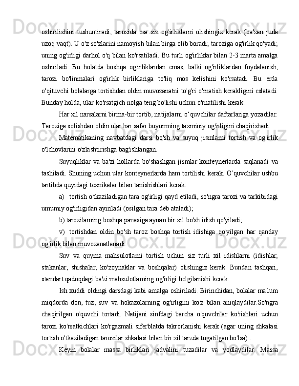 oshirilishini   tushuntiradi,   tarozida   esa   siz   og'irliklarni   olishingiz   kerak   (ba'zan   juda
uzoq vaqt). U o'z so'zlarini namoyish bilan birga olib boradi; taroziga og'irlik qo'yadi;
uning og'irligi darhol o'q bilan ko'rsatiladi. Bu turli og'irliklar bilan 2-3 marta amalga
oshiriladi.   Bu   holatda   boshqa   og'irliklardan   emas,   balki   og'irliklardan   foydalanish,
tarozi   bo'linmalari   og'irlik   birliklariga   to'liq   mos   kelishini   ko'rsatadi.   Bu   erda
o'qituvchi bolalarga tortishdan oldin muvozanatni to'g'ri o'rnatish kerakligini eslatadi.
Bunday holda, ular ko'rsatgich nolga teng bo'lishi uchun o'rnatilishi kerak.
Har xil narsalarni birma-bir tortib, natijalarni o‘quvchilar daftarlariga yozadilar.
Taroziga solishdan oldin ular har safar buyumning taxminiy og'irligini chaqirishadi.
Matematikaning   navbatdagi   darsi   bo'sh   va   suyuq   jismlarni   tortish   va   og'irlik
o'lchovlarini o'zlashtirishga bag'ishlangan.
Suyuqliklar   va   ba'zi   hollarda   bo'shashgan   jismlar   konteynerlarda   saqlanadi   va
tashiladi. Shuning uchun ular konteynerlarda ham tortilishi kerak. O’quvchilar ushbu
tartibda quyidagi texnikalar bilan tanishishlari kerak:
a)  tortish o'tkaziladigan tara og'irligi qayd etiladi, so'ngra tarozi va tarkibidagi
umumiy og'irligidan ayiriladi (osilgan tara deb ataladi);
b) tarozilarning boshqa panasiga aynan bir xil bo'sh idish qo'yiladi;
v)  tortishdan   oldin   bo'sh   taroz   boshqa   tortish   idishiga   qo'yilgan   har   qanday
og'irlik bilan muvozanatlanadi.
Suv   va   quyma   mahsulotlarni   tortish   uchun   siz   turli   xil   idishlarni   (idishlar,
stakanlar,   shishalar,   ko'zoynaklar   va   boshqalar)   olishingiz   kerak.   Bundan   tashqari,
standart qadoqdagi ba'zi mahsulotlarning og'irligi belgilanishi kerak.
Ish xuddi oldingi darsdagi kabi amalga oshiriladi. Birinchidan, bolalar ma'lum
miqdorda   don,   tuz,   suv   va   hokazolarning   og'irligini   ko'z   bilan   aniqlaydilar.So'ngra
chaqirilgan   o'quvchi   tortadi.   Natijani   sinfdagi   barcha   o'quvchilar   ko'rishlari   uchun
tarozi   ko'rsatkichlari   ko'rgazmali   siferblatda   takrorlanishi   kerak   (agar   uning   shkalasi
tortish o'tkaziladigan tarozilar shkalasi bilan bir xil tarzda tugatilgan bo'lsa) .
Keyin   bolalar   massa   birliklari   jadvalini   tuzadilar   va   yodlaydilar.   Massa 