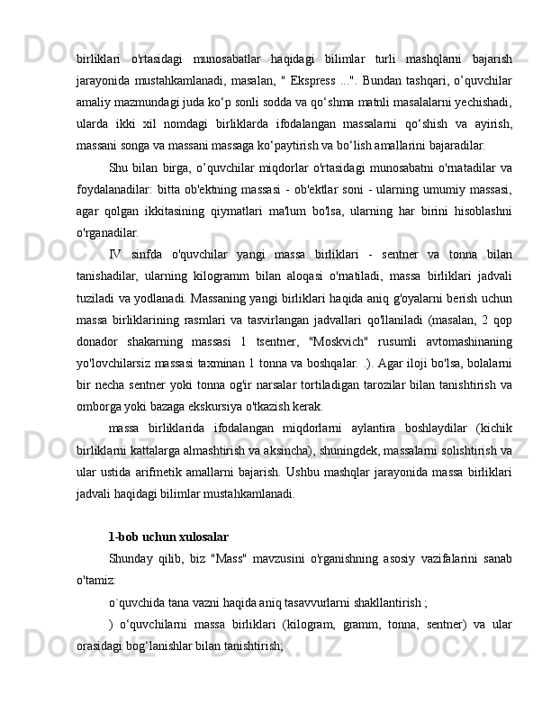 birliklari   o'rtasidagi   munosabatlar   haqidagi   bilimlar   turli   mashqlarni   bajarish
jarayonida   mustahkamlanadi,   masalan,   "   Ekspress   ...".   Bundan   tashqari,   o’quvchilar
amaliy mazmundagi juda ko‘p sonli sodda va qo‘shma matnli masalalarni yechishadi,
ularda   ikki   xil   nomdagi   birliklarda   ifodalangan   massalarni   qo‘shish   va   ayirish,
massani songa va massani massaga ko‘paytirish va bo‘lish amallarini bajaradilar.
Shu   bilan   birga,   o’quvchilar   miqdorlar   o'rtasidagi   munosabatni   o'rnatadilar   va
foydalanadilar:   bitta   ob'ektning   massasi   -   ob'ektlar   soni   -   ularning   umumiy   massasi,
agar   qolgan   ikkitasining   qiymatlari   ma'lum   bo'lsa,   ularning   har   birini   hisoblashni
o'rganadilar.
IV   sinfda   o'quvchilar   yangi   massa   birliklari   -   sentner   va   tonna   bilan
tanishadilar,   ularning   kilogramm   bilan   aloqasi   o'rnatiladi,   massa   birliklari   jadvali
tuziladi va yodlanadi. Massaning yangi birliklari haqida aniq g'oyalarni berish uchun
massa   birliklarining   rasmlari   va   tasvirlangan   jadvallari   qo'llaniladi   (masalan,   2   qop
donador   shakarning   massasi   1   tsentner,   "Moskvich"   rusumli   avtomashinaning
yo'lovchilarsiz massasi taxminan 1 tonna va boshqalar. .). Agar iloji bo'lsa, bolalarni
bir   necha   sentner   yoki   tonna   og'ir   narsalar   tortiladigan  tarozilar   bilan   tanishtirish   va
omborga yoki bazaga ekskursiya o'tkazish kerak.
massa   birliklarida   ifodalangan   miqdorlarni   aylantira   boshlaydilar   (kichik
birliklarni kattalarga almashtirish va aksincha), shuningdek, massalarni solishtirish va
ular   ustida   arifmetik   amallarni   bajarish.   Ushbu   mashqlar   jarayonida   massa   birliklari
jadvali haqidagi bilimlar mustahkamlanadi.
1-bob uchun xulosalar
Shunday   qilib,   biz   "Mass"   mavzusini   o'rganishning   asosiy   vazifalarini   sanab
o'tamiz:
o`quvchida tana vazni haqida aniq tasavvurlarni shakllantirish ;
)   o‘quvchilarni   massa   birliklari   (kilogram,   gramm,   tonna,   sentner)   va   ular
orasidagi bog‘lanishlar bilan tanishtirish; 