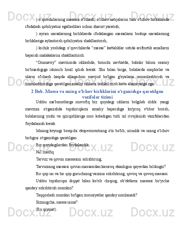 ) o’quvchilarning massani o'lchash, o'lchov natijalarini turli o'lchov birliklarida
ifodalash qobiliyatini egallashlari uchun sharoit yaratish;
)   ayrim   narsalarning   birliklarida   ifodalangan   massalarni   boshqa   narsalarning
birliklariga aylantirish qobiliyatini shakllantirish;
)  kichik  yoshdagi   o‘quvchilarda  “massa”  kattaliklar   ustida  arifmetik  amallarni
bajarish malakalarini shakllantirish.
“Ommaviy”   mavzusida   ishlashda,   birinchi   navbatda,   bolalar   bilimi   rasmiy
bo'lmasligiga   ishonch   hosil   qilish   kerak.   Shu   bilan   birga,   bolalarda   miqdorlar   va
ularni   o'lchash   haqida   allaqachon   mavjud   bo'lgan   g'oyalarni   umumlashtirish   va
tizimlashtirishga qaratilgan amaliy ishlarni tashkil etish katta ahamiyatga ega.
2 Bob. Massa va uning o'lchov birliklarini o'rganishga qaratilgan
vazifalar tizimi
Ushbu   ma'lumotlarga   muvofiq   biz   quyidagi   ishlarni   belgilab   oldik:   yangi
mavzuni   o'rganishda   topshiriqlarni   amaliy   bajarishga   ko'proq   e'tibor   berish,
bolalarning   yoshi   va   qiziqishlariga   mos   keladigan   turli   xil   rivojlanish   vazifalaridan
foydalanish kerak.
Ishning keyingi bosqichi eksperimentning o'zi bo'lib, uzunlik va uning o'lchov
birligini o'rganishga qaratilgan.
Biz quyidagilardan foydalandik.
№1 mashq
Tarvuz va qovun massasini solishtiring;
Tarvuzning massasi qovun massasidan kamroq ekanligini qayerdan bildingiz?
Bir qop un va bir qop guruchning vaznini solishtiring; qovoq va qovoq massasi.
Ushbu   topshiriqni   diqqat   bilan   ko'rib   chiqing,   ob'ektlarni   massasi   bo'yicha
qanday solishtirish mumkin?
Taqqoslash mumkin bo'lgan xususiyatlar qanday nomlanadi?
Sizningcha, massa nima?
(Bu qiymat). 