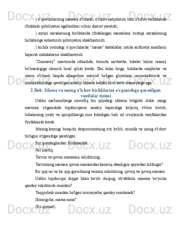 ) o’quvchilarning massani o'lchash, o'lchov natijalarini turli o'lchov birliklarida
ifodalash qobiliyatini egallashlari uchun sharoit yaratish;
)   ayrim   narsalarning   birliklarida   ifodalangan   massalarni   boshqa   narsalarning
birliklariga aylantirish qobiliyatini shakllantirish;
)  kichik  yoshdagi   o‘quvchilarda  “massa”  kattaliklar   ustida  arifmetik  amallarni
bajarish malakalarini shakllantirish.
“Ommaviy”   mavzusida   ishlashda,   birinchi   navbatda,   bolalar   bilimi   rasmiy
bo'lmasligiga   ishonch   hosil   qilish   kerak.   Shu   bilan   birga,   bolalarda   miqdorlar   va
ularni   o'lchash   haqida   allaqachon   mavjud   bo'lgan   g'oyalarni   umumlashtirish   va
tizimlashtirishga qaratilgan amaliy ishlarni tashkil etish katta ahamiyatga ega.
2 Bob. Massa va uning o'lchov birliklarini o'rganishga qaratilgan
vazifalar tizimi
Ushbu   ma'lumotlarga   muvofiq   biz   quyidagi   ishlarni   belgilab   oldik:   yangi
mavzuni   o'rganishda   topshiriqlarni   amaliy   bajarishga   ko'proq   e'tibor   berish,
bolalarning   yoshi   va   qiziqishlariga   mos   keladigan   turli   xil   rivojlanish   vazifalaridan
foydalanish kerak.
Ishning keyingi bosqichi eksperimentning o'zi bo'lib, uzunlik va uning o'lchov
birligini o'rganishga qaratilgan.
Biz quyidagilardan foydalandik.
№1 mashq
Tarvuz va qovun massasini solishtiring;
Tarvuzning massasi qovun massasidan kamroq ekanligini qayerdan bildingiz?
Bir qop un va bir qop guruchning vaznini solishtiring; qovoq va qovoq massasi.
Ushbu   topshiriqni   diqqat   bilan   ko'rib   chiqing,   ob'ektlarni   massasi   bo'yicha
qanday solishtirish mumkin?
Taqqoslash mumkin bo'lgan xususiyatlar qanday nomlanadi?
Sizningcha, massa nima?
(Bu qiymat).