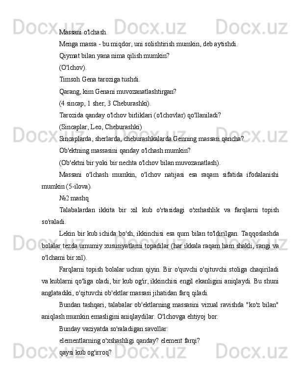 Massani o'lchash.
Menga massa - bu miqdor, uni solishtirish mumkin, deb aytishdi.
Qiymat bilan yana nima qilish mumkin?
(O'lchov).
Timsoh Gena taroziga tushdi.
Qarang, kim Genani muvozanatlashtirgan?
(4 sincap, 1 sher, 3 Cheburashki).
Tarozida qanday o'lchov birliklari (o'lchovlar) qo'llaniladi?
(Sincaplar, Leo, Cheburashki)
Sincaplarda, sherlarda, cheburashkalarda Genning massasi qancha?
Ob'ektning massasini qanday o'lchash mumkin?
(Ob'ektni bir yoki bir nechta o'lchov bilan muvozanatlash).
Massani   o'lchash   mumkin,   o'lchov   natijasi   esa   raqam   sifatida   ifodalanishi
mumkin (5-ilova).
№2 mashq
Talabalardan   ikkita   bir   xil   kub   o'rtasidagi   o'xshashlik   va   farqlarni   topish
so'raladi.
Lekin bir kub ichida bo'sh, ikkinchisi esa qum bilan to'ldirilgan. Taqqoslashda
bolalar tezda umumiy xususiyatlarni topadilar (har ikkala raqam ham shakli, rangi va
o'lchami bir xil).
Farqlarni topish bolalar uchun qiyin. Bir o'quvchi o'qituvchi stoliga chaqiriladi
va kublarni qo'liga oladi, bir kub og'ir, ikkinchisi engil ekanligini aniqlaydi. Bu shuni
anglatadiki, o'qituvchi ob'ektlar massasi jihatidan farq qiladi.
Bundan tashqari, talabalar ob'ektlarning massasini  vizual ravishda "ko'z bilan"
aniqlash mumkin emasligini aniqlaydilar. O'lchovga ehtiyoj bor.
Bunday vaziyatda so'raladigan savollar:
elementlarning o'xshashligi qanday? element farqi?
qaysi kub og'irroq? 