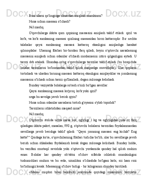 Buni ularni qo'lingizga olmasdan aniqlash mumkinmi?
Nima uchun massani o'lchash?
№3 mashq
O'quvchilarga   ikkita   qum   qopining   massasini   aniqlash   taklif   etiladi:   qizil   va
ko'k,   va   ko'k   sumkaning   massasi   qizilning   massasidan   biroz   kattaroqdir.   Bir   nechta
talabalar   qaysi   sumkaning   massasi   kattaroq   ekanligini   aniqlashga   harakat
qilmoqdalar.   Ularning   fikrlari   bir-biridan   farq   qiladi,   keyin   o'qituvchi   narsalarning
massasini  aniqlash  uchun odamlar  o'lchash  moslamasini  ixtiro qilganligini  aytadi. U
tarozi   deb   ataladi.   Shundan   so'ng   o'quvchilarga   tarozilar   taklif   etiladi   (bu   bosqichda
bolalar   tarozilarini   bo'linmasdan   taklif   qilish   maqsadga   muvofiqdir).   Ular   qoplarni
tortishadi  va ulardan birining massasi  kattaroq ekanligini aniqlaydilar va jismlarning
massasini o'lchash uchun tarozi qo'llaniladi, degan xulosaga kelishadi.
Bunday vaziyatda bolalarga so'rash o'rinli bo'lgan savollar:
Qaysi sumkaning massasi ko'proq: ko'k yoki qizil?
nega bu savolga javob berish qiyin?
Nima uchun odamlar narsalarni tortish g'oyasini o'ylab topishdi?
Tarozilarni ishlatishdan maqsad nima?
№3 mashq
O'qituvchi   stolida   uchta   narsa   bor;   og'irligi   1   kg   va   og'irligidan   juda   oz   farq
qiladigan ikkita paket, masalan, 990 g, o'qituvchi bolalarni tarozidan foydalanmasdan
savollarga   javob   berishga   taklif   qiladi:   “Qaysi   jismning   massasi   eng   kichik?   Eng
katta?" Qoidaga ko'ra, o'quvchilarning fikrlari turlicha bo'lib, ular bu savollarga javob
berish   uchun   shkaladan   foydalanish   kerak   degan   xulosaga   kelishadi.   Bunday   holda,
bu   vazifani   mustaqil   ravishda   yoki   o'qituvchi   yordamida   qanday   hal   qilish   muhim
emas.   Bolalar   har   qanday   ob'ektni   o'lchov   sifatida   ishlatish   mumkinligini
tushunishlari   muhim   va   bu   erda,   uzunlikni   o'lchashda   bo'lgani   kabi,   siz   ham   rozi
bo'lishingiz kerak. Massaning o'lchov birligi - bir kilogramm shunday kiritiladi.
«Masa»   miqdori   bilan   tanishish   jarayonida   quyidagi   muammoli   vaziyatni 