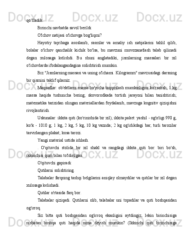 qo‘lladik.
Birinchi navbatda savol berildi:
O'lchov natijasi o'lchovga bog'liqmi?
Hayotiy   tajribaga   asoslanib,   rasmlar   va   amaliy   ish   natijalarini   tahlil   qilib,
bolalar   o'lchov   qanchalik   kichik   bo'lsa,   bu   mavzuni   muvozanatlash   talab   qilinadi
degan   xulosaga   kelishdi.   Bu   shuni   anglatadiki,   jismlarning   massalari   bir   xil
o'lchovlarda ifodalangandagina solishtirish mumkin.
Biz "Jismlarning massasi va uning o'lchami. Kilogramm" mavzusidagi darsning
bir qismini taklif qilamiz.
Maqsadlar: ob'ektlarni massa bo'yicha taqqoslash mumkinligini ko'rsatish; 1 kg
massa   haqida   tushuncha   bering;   skovorodkada   tortish   jarayoni   bilan   tanishtirish;
matematika tarixidan olingan materiallardan foydalanib, mavzuga kognitiv qiziqishni
rivojlantirish.
Uskunalar: ikkita quti (ko'rinishida bir xil); ikkita paket: yashil - og'irligi 990 g,
ko'k   -   1010   g;   1   kg,   2   kg,   5   kg,   10   kg   vaznda;   2   kg   og'irlikdagi   bar;   turli   tarozilar
tasvirlangan plakat; kosa tarozi.
Yangi material ustida ishlash.
.   O'qituvchi   stolida   bir   xil   shakl   va   rangdagi   ikkita   quti   bor:   biri   bo'sh,
ikkinchisi qum bilan to'ldirilgan.
O'qituvchi gapiradi:
Qutilarni solishtiring.
Talabalar farqning tashqi belgilarini aniqlay olmaydilar va qutilar bir xil degan
xulosaga kelishadi.
Qutilar o'rtasida farq bor.
Talabalar   qiziqadi.   Qutilarni   olib,   talabalar   uni   topadilar   va   quti   boshqasidan
og'irroq.
Siz   bitta   quti   boshqasidan   og'irroq   ekanligini   aytdingiz,   lekin   birinchisiga
nisbatan   boshqa   quti   haqida   nima   deyish   mumkin?   (Ikkinchi   quti   birinchisiga 