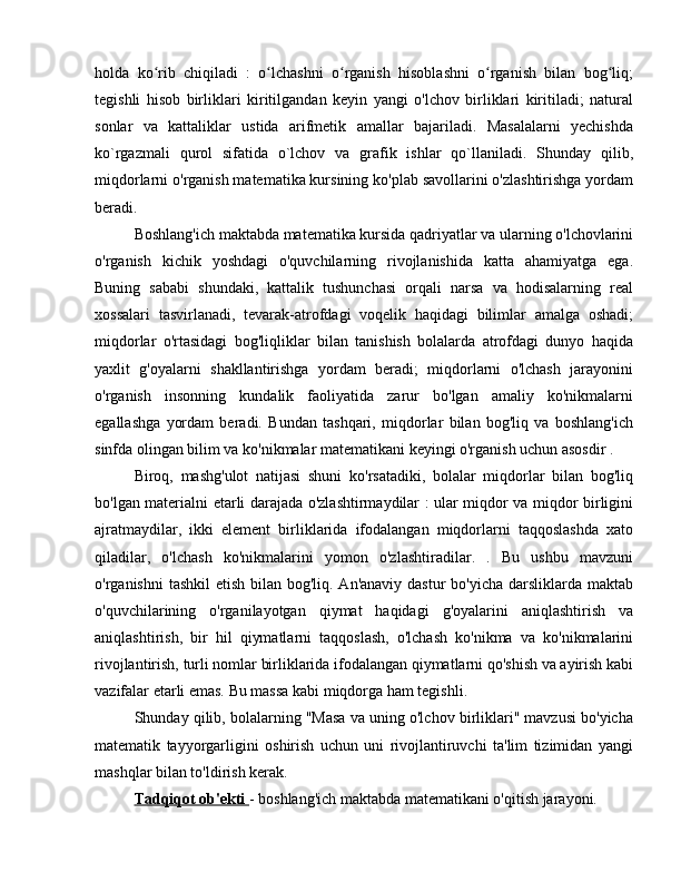 holda   ko rib   chiqiladi   :   o lchashni   o rganish   hisoblashni   o rganish   bilan   bog liq;ʻ ʻ ʻ ʻ ʻ
tegishli   hisob   birliklari   kiritilgandan   keyin   yangi   o'lchov   birliklari   kiritiladi;   natural
sonlar   va   kattaliklar   ustida   arifmetik   amallar   bajariladi.   Masalalarni   yechishda
ko`rgazmali   qurol   sifatida   o`lchov   va   grafik   ishlar   qo`llaniladi.   Shunday   qilib,
miqdorlarni o'rganish matematika kursining ko'plab savollarini o'zlashtirishga yordam
beradi.
Boshlang'ich maktabda matematika kursida qadriyatlar va ularning o'lchovlarini
o'rganish   kichik   yoshdagi   o'quvchilarning   rivojlanishida   katta   ahamiyatga   ega.
Buning   sababi   shundaki,   kattalik   tushunchasi   orqali   narsa   va   hodisalarning   real
xossalari   tasvirlanadi,   tevarak-atrofdagi   voqelik   haqidagi   bilimlar   amalga   oshadi;
miqdorlar   o'rtasidagi   bog'liqliklar   bilan   tanishish   bolalarda   atrofdagi   dunyo   haqida
yaxlit   g'oyalarni   shakllantirishga   yordam   beradi;   miqdorlarni   o'lchash   jarayonini
o'rganish   insonning   kundalik   faoliyatida   zarur   bo'lgan   amaliy   ko'nikmalarni
egallashga   yordam   beradi.   Bundan   tashqari,   miqdorlar   bilan   bog'liq   va   boshlang'ich
sinfda olingan bilim va ko'nikmalar matematikani keyingi o'rganish uchun asosdir .
Biroq,   mashg'ulot   natijasi   shuni   ko'rsatadiki,   bolalar   miqdorlar   bilan   bog'liq
bo'lgan materialni etarli darajada o'zlashtirmaydilar : ular miqdor va miqdor birligini
ajratmaydilar,   ikki   element   birliklarida   ifodalangan   miqdorlarni   taqqoslashda   xato
qiladilar,   o'lchash   ko'nikmalarini   yomon   o'zlashtiradilar.   .   Bu   ushbu   mavzuni
o'rganishni  tashkil  etish bilan bog'liq. An'anaviy dastur bo'yicha darsliklarda maktab
o'quvchilarining   o'rganilayotgan   qiymat   haqidagi   g'oyalarini   aniqlashtirish   va
aniqlashtirish,   bir   hil   qiymatlarni   taqqoslash,   o'lchash   ko'nikma   va   ko'nikmalarini
rivojlantirish, turli nomlar birliklarida ifodalangan qiymatlarni qo'shish va ayirish kabi
vazifalar etarli emas. Bu massa kabi miqdorga ham tegishli.
Shunday qilib, bolalarning "Masa va uning o'lchov birliklari" mavzusi bo'yicha
matematik   tayyorgarligini   oshirish   uchun   uni   rivojlantiruvchi   ta'lim   tizimidan   yangi
mashqlar bilan to'ldirish kerak.
Tadqiqot ob'ekti  - boshlang'ich maktabda matematikani o'qitish jarayoni. 