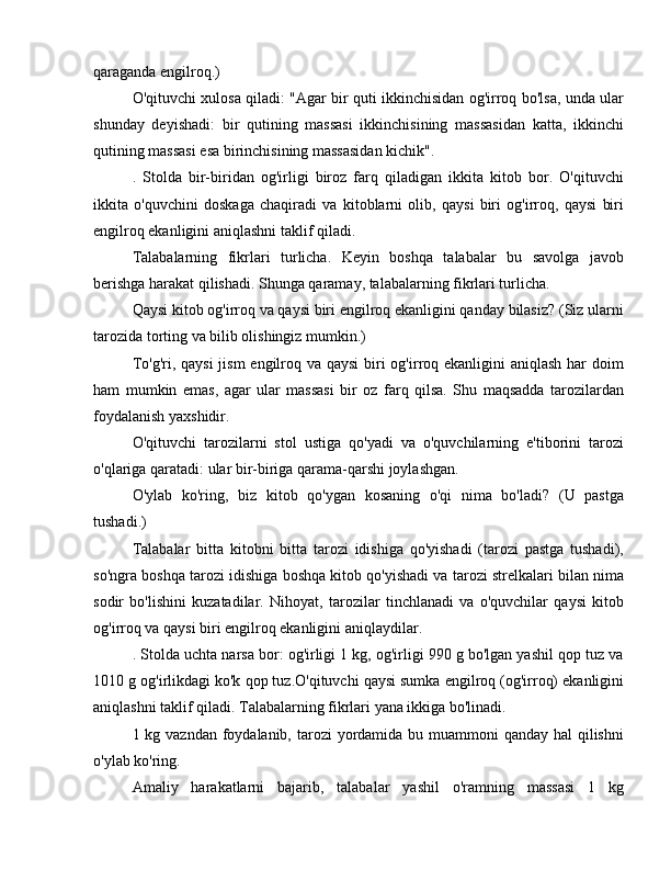 qaraganda engilroq.)
O'qituvchi xulosa qiladi: "Agar bir quti ikkinchisidan og'irroq bo'lsa, unda ular
shunday   deyishadi:   bir   qutining   massasi   ikkinchisining   massasidan   katta,   ikkinchi
qutining massasi esa birinchisining massasidan kichik".
.   Stolda   bir-biridan   og'irligi   biroz   farq   qiladigan   ikkita   kitob   bor.   O'qituvchi
ikkita   o'quvchini   doskaga   chaqiradi   va   kitoblarni   olib,   qaysi   biri   og'irroq,   qaysi   biri
engilroq ekanligini aniqlashni taklif qiladi.
Talabalarning   fikrlari   turlicha.   Keyin   boshqa   talabalar   bu   savolga   javob
berishga harakat qilishadi. Shunga qaramay, talabalarning fikrlari turlicha.
Qaysi kitob og'irroq va qaysi biri engilroq ekanligini qanday bilasiz? (Siz ularni
tarozida torting va bilib olishingiz mumkin.)
To'g'ri, qaysi  jism  engilroq va qaysi  biri og'irroq ekanligini  aniqlash har doim
ham   mumkin   emas,   agar   ular   massasi   bir   oz   farq   qilsa.   Shu   maqsadda   tarozilardan
foydalanish yaxshidir.
O'qituvchi   tarozilarni   stol   ustiga   qo'yadi   va   o'quvchilarning   e'tiborini   tarozi
o'qlariga qaratadi: ular bir-biriga qarama-qarshi joylashgan.
O'ylab   ko'ring,   biz   kitob   qo'ygan   kosaning   o'qi   nima   bo'ladi?   (U   pastga
tushadi.)
Talabalar   bitta   kitobni   bitta   tarozi   idishiga   qo'yishadi   (tarozi   pastga   tushadi),
so'ngra boshqa tarozi idishiga boshqa kitob qo'yishadi va tarozi strelkalari bilan nima
sodir   bo'lishini   kuzatadilar.   Nihoyat,   tarozilar   tinchlanadi   va   o'quvchilar   qaysi   kitob
og'irroq va qaysi biri engilroq ekanligini aniqlaydilar.
. Stolda uchta narsa bor: og'irligi 1 kg, og'irligi 990 g bo'lgan yashil qop tuz va
1010 g og'irlikdagi ko'k qop tuz.O'qituvchi qaysi sumka engilroq (og'irroq) ekanligini
aniqlashni taklif qiladi. Talabalarning fikrlari yana ikkiga bo'linadi.
1 kg vazndan foydalanib, tarozi yordamida bu muammoni qanday hal  qilishni
o'ylab ko'ring.
Amaliy   harakatlarni   bajarib,   talabalar   yashil   o'ramning   massasi   1   kg 