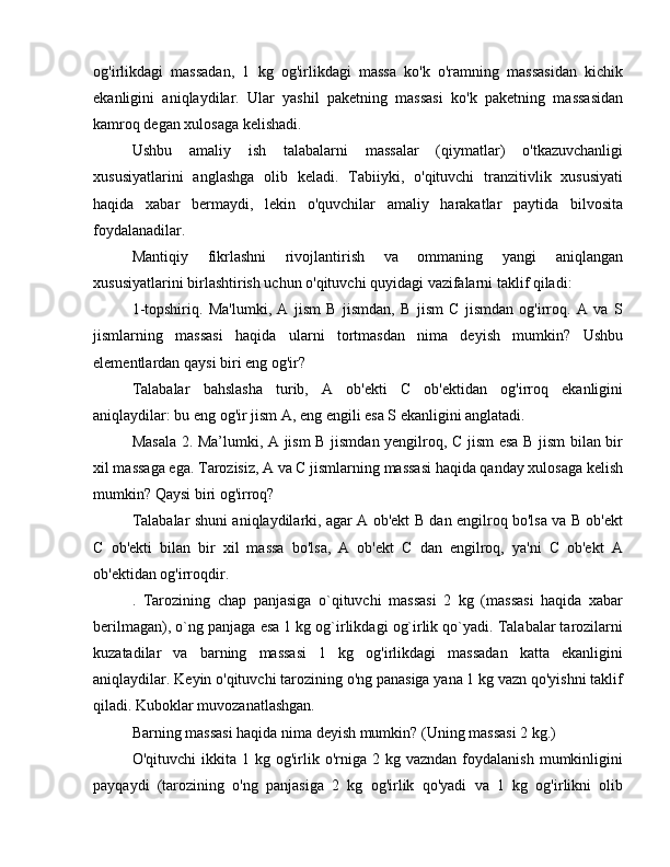 og'irlikdagi   massadan,   1   kg   og'irlikdagi   massa   ko'k   o'ramning   massasidan   kichik
ekanligini   aniqlaydilar.   Ular   yashil   paketning   massasi   ko'k   paketning   massasidan
kamroq degan xulosaga kelishadi.
Ushbu   amaliy   ish   talabalarni   massalar   (qiymatlar)   o'tkazuvchanligi
xususiyatlarini   anglashga   olib   keladi.   Tabiiyki,   o'qituvchi   tranzitivlik   xususiyati
haqida   xabar   bermaydi,   lekin   o'quvchilar   amaliy   harakatlar   paytida   bilvosita
foydalanadilar.
Mantiqiy   fikrlashni   rivojlantirish   va   ommaning   yangi   aniqlangan
xususiyatlarini birlashtirish uchun o'qituvchi quyidagi vazifalarni taklif qiladi:
1-topshiriq.   Ma'lumki,   A   jism   B   jismdan,   B   jism   C   jismdan   og'irroq.   A   va   S
jismlarning   massasi   haqida   ularni   tortmasdan   nima   deyish   mumkin?   Ushbu
elementlardan qaysi biri eng og'ir?
Talabalar   bahslasha   turib,   A   ob'ekti   C   ob'ektidan   og'irroq   ekanligini
aniqlaydilar: bu eng og'ir jism A, eng engili esa S ekanligini anglatadi.
Masala 2. Ma’lumki, A jism B jismdan yengilroq, C jism esa B jism bilan bir
xil massaga ega. Tarozisiz, A va C jismlarning massasi haqida qanday xulosaga kelish
mumkin? Qaysi biri og'irroq?
Talabalar shuni aniqlaydilarki, agar A ob'ekt B dan engilroq bo'lsa va B ob'ekt
C   ob'ekti   bilan   bir   xil   massa   bo'lsa,   A   ob'ekt   C   dan   engilroq,   ya'ni   C   ob'ekt   A
ob'ektidan og'irroqdir.
.   Tarozining   chap   panjasiga   o`qituvchi   massasi   2   kg   (massasi   haqida   xabar
berilmagan), o`ng panjaga esa 1 kg og`irlikdagi og`irlik qo`yadi. Talabalar tarozilarni
kuzatadilar   va   barning   massasi   1   kg   og'irlikdagi   massadan   katta   ekanligini
aniqlaydilar. Keyin o'qituvchi tarozining o'ng panasiga yana 1 kg vazn qo'yishni taklif
qiladi. Kuboklar muvozanatlashgan.
Barning massasi haqida nima deyish mumkin? (Uning massasi 2 kg.)
O'qituvchi  ikkita  1  kg  og'irlik  o'rniga  2  kg  vazndan   foydalanish  mumkinligini
payqaydi   (tarozining   o'ng   panjasiga   2   kg   og'irlik   qo'yadi   va   1   kg   og'irlikni   olib 