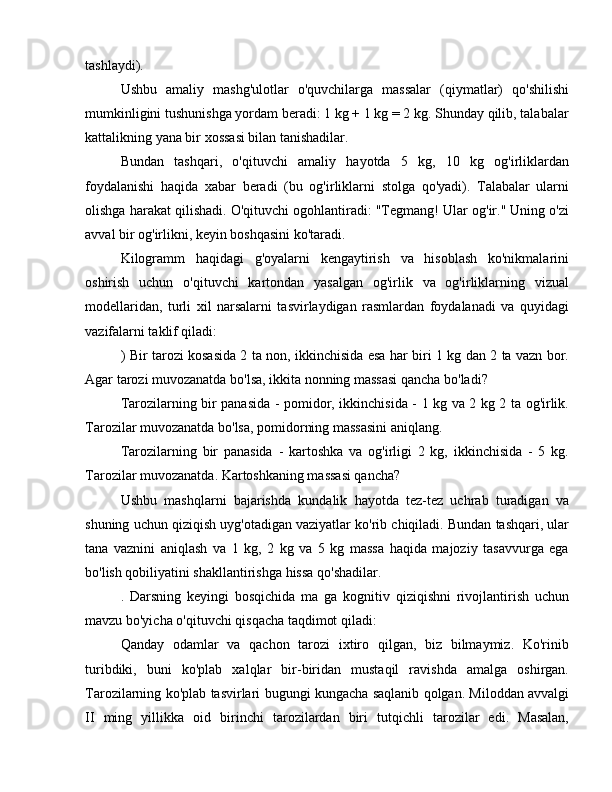 tashlaydi).
Ushbu   amaliy   mashg'ulotlar   o'quvchilarga   massalar   (qiymatlar)   qo'shilishi
mumkinligini tushunishga yordam beradi: 1 kg + 1 kg = 2 kg. Shunday qilib, talabalar
kattalikning yana bir xossasi bilan tanishadilar.
Bundan   tashqari,   o'qituvchi   amaliy   hayotda   5   kg,   10   kg   og'irliklardan
foydalanishi   haqida   xabar   beradi   (bu   og'irliklarni   stolga   qo'yadi).   Talabalar   ularni
olishga harakat qilishadi. O'qituvchi ogohlantiradi: "Tegmang! Ular og'ir." Uning o'zi
avval bir og'irlikni, keyin boshqasini ko'taradi.
Kilogramm   haqidagi   g'oyalarni   kengaytirish   va   hisoblash   ko'nikmalarini
oshirish   uchun   o'qituvchi   kartondan   yasalgan   og'irlik   va   og'irliklarning   vizual
modellaridan,   turli   xil   narsalarni   tasvirlaydigan   rasmlardan   foydalanadi   va   quyidagi
vazifalarni taklif qiladi:
) Bir tarozi kosasida 2 ta non, ikkinchisida esa har biri 1 kg dan 2 ta vazn bor.
Agar tarozi muvozanatda bo'lsa, ikkita nonning massasi qancha bo'ladi?
Tarozilarning bir panasida - pomidor, ikkinchisida - 1 kg va 2 kg 2 ta og'irlik.
Tarozilar muvozanatda bo'lsa, pomidorning massasini aniqlang.
Tarozilarning   bir   panasida   -   kartoshka   va   og'irligi   2   kg,   ikkinchisida   -   5   kg.
Tarozilar muvozanatda. Kartoshkaning massasi qancha?
Ushbu   mashqlarni   bajarishda   kundalik   hayotda   tez-tez   uchrab   turadigan   va
shuning uchun qiziqish uyg'otadigan vaziyatlar ko'rib chiqiladi. Bundan tashqari, ular
tana   vaznini   aniqlash   va   1   kg,   2   kg   va   5   kg   massa   haqida   majoziy   tasavvurga   ega
bo'lish qobiliyatini shakllantirishga hissa qo'shadilar.
.   Darsning   keyingi   bosqichida   ma   ga   kognitiv   qiziqishni   rivojlantirish   uchun
mavzu bo'yicha o'qituvchi qisqacha taqdimot qiladi:
Qanday   odamlar   va   qachon   tarozi   ixtiro   qilgan,   biz   bilmaymiz.   Ko'rinib
turibdiki,   buni   ko'plab   xalqlar   bir-biridan   mustaqil   ravishda   amalga   oshirgan.
Tarozilarning ko'plab tasvirlari bugungi kungacha saqlanib qolgan. Miloddan avvalgi
II   ming   yillikka   oid   birinchi   tarozilardan   biri   tutqichli   tarozilar   edi.   Masalan, 