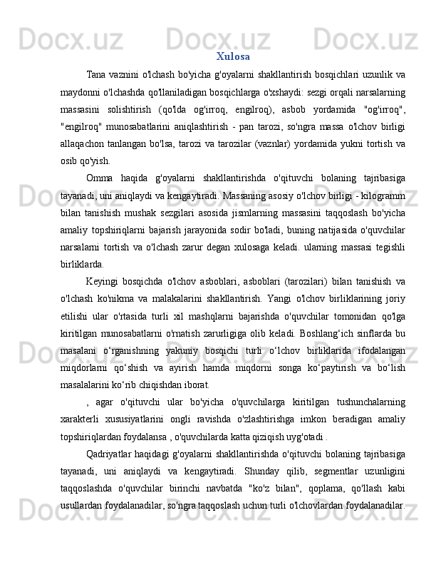 Xulosa
Tana  vaznini  o'lchash  bo'yicha g'oyalarni  shakllantirish  bosqichlari  uzunlik va
maydonni o'lchashda qo'llaniladigan bosqichlarga o'xshaydi: sezgi orqali narsalarning
massasini   solishtirish   (qo'lda   og'irroq,   engilroq),   asbob   yordamida   "og'irroq",
"engilroq"   munosabatlarini   aniqlashtirish   -   pan   tarozi,   so'ngra   massa   o'lchov   birligi
allaqachon   tanlangan   bo'lsa,   tarozi   va   tarozilar   (vaznlar)   yordamida   yukni   tortish   va
osib qo'yish.
Omma   haqida   g'oyalarni   shakllantirishda   o'qituvchi   bolaning   tajribasiga
tayanadi, uni aniqlaydi va kengaytiradi. Massaning asosiy o'lchov birligi - kilogramm
bilan   tanishish   mushak   sezgilari   asosida   jismlarning   massasini   taqqoslash   bo'yicha
amaliy   topshiriqlarni   bajarish   jarayonida   sodir   bo'ladi,   buning   natijasida   o'quvchilar
narsalarni   tortish   va   o'lchash   zarur   degan   xulosaga   keladi.   ularning   massasi   tegishli
birliklarda.
Keyingi   bosqichda   o'lchov   asboblari,   asboblari   (tarozilari)   bilan   tanishish   va
o'lchash   ko'nikma   va   malakalarini   shakllantirish.   Yangi   o'lchov   birliklarining   joriy
etilishi   ular   o'rtasida   turli   xil   mashqlarni   bajarishda   o'quvchilar   tomonidan   qo'lga
kiritilgan   munosabatlarni   o'rnatish   zarurligiga   olib   keladi.   Boshlang‘ich   sinflarda   bu
masalani   o‘rganishning   yakuniy   bosqichi   turli   o‘lchov   birliklarida   ifodalangan
miqdorlarni   qo‘shish   va   ayirish   hamda   miqdorni   songa   ko‘paytirish   va   bo‘lish
masalalarini ko‘rib chiqishdan iborat.
,   agar   o'qituvchi   ular   bo'yicha   o'quvchilarga   kiritilgan   tushunchalarning
xarakterli   xususiyatlarini   ongli   ravishda   o'zlashtirishga   imkon   beradigan   amaliy
topshiriqlardan foydalansa , o'quvchilarda katta qiziqish uyg'otadi .
Qadriyatlar  haqidagi  g'oyalarni  shakllantirishda  o'qituvchi  bolaning  tajribasiga
tayanadi,   uni   aniqlaydi   va   kengaytiradi.   Shunday   qilib,   segmentlar   uzunligini
taqqoslashda   o'quvchilar   birinchi   navbatda   "ko'z   bilan",   qoplama,   qo'llash   kabi
usullardan foydalanadilar, so'ngra taqqoslash uchun turli o'lchovlardan foydalanadilar. 