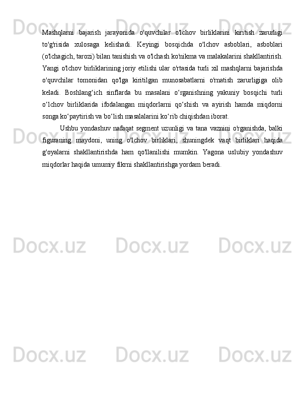 Mashqlarni   bajarish   jarayonida   o'quvchilar   o'lchov   birliklarini   kiritish   zarurligi
to'g'risida   xulosaga   kelishadi.   Keyingi   bosqichda   o'lchov   asboblari,   asboblari
(o'lchagich, tarozi) bilan tanishish va o'lchash ko'nikma va malakalarini shakllantirish.
Yangi o'lchov birliklarining joriy etilishi ular o'rtasida turli xil mashqlarni bajarishda
o'quvchilar   tomonidan   qo'lga   kiritilgan   munosabatlarni   o'rnatish   zarurligiga   olib
keladi.   Boshlang‘ich   sinflarda   bu   masalani   o‘rganishning   yakuniy   bosqichi   turli
o‘lchov   birliklarida   ifodalangan   miqdorlarni   qo‘shish   va   ayirish   hamda   miqdorni
songa ko‘paytirish va bo‘lish masalalarini ko‘rib chiqishdan iborat.
Ushbu  yondashuv  nafaqat   segment   uzunligi  va  tana  vaznini  o'rganishda,  balki
figuraning   maydoni,   uning   o'lchov   birliklari,   shuningdek   vaqt   birliklari   haqida
g'oyalarni   shakllantirishda   ham   qo'llanilishi   mumkin.   Yagona   uslubiy   yondashuv
miqdorlar haqida umumiy fikrni shakllantirishga yordam beradi. 