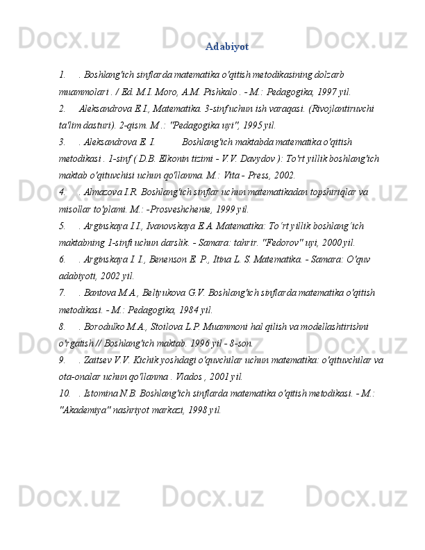 Adabiyot
1. .  Boshlang'ich sinflarda matematika o'qitish metodikasining dolzarb 
muammolari . / Ed. M.I. Moro, A.M. Pishkalo . - M.: Pedagogika, 1997 yil.
2. Aleksandrova E.I., Matematika. 3-sinf uchun ish varaqasi. (Rivojlantiruvchi 
ta'lim dasturi). 2-qism. M .: "Pedagogika uyi", 1995 yil.
3. . Aleksandrova E. I.  Boshlang'ich maktabda matematika o'qitish 
metodikasi . 1-sinf ( D.B. Elkonin tizimi - V.V. Davydov ): To'rt yillik boshlang'ich 
maktab o'qituvchisi uchun qo'llanma. M.: Vita - Press, 2002.
4. .  Almazova I.R. Boshlang'ich sinflar uchun matematikadan topshiriqlar va 
misollar to'plami. M.: -Prosveshchenie, 1999 yil.
5. .  Arginskaya I.I., Ivanovskaya E.A. Matematika: To‘rt yillik boshlang‘ich 
maktabning 1-sinfi uchun darslik. - Samara: tahrir. "Fedorov" uyi, 2000 yil.
6. .  Arginskaya I. I., Benenson E. P., Itina L. S. Matematika. - Samara: O'quv 
adabiyoti, 2002 yil.
7. .  Bantova M.A., Beltyukova G.V. Boshlang'ich sinflarda matematika o'qitish 
metodikasi. - M.: Pedagogika, 1984 yil.
8. .  Borodulko M.A., Stoilova L.P. Muammoni hal qilish va modellashtirishni 
o'rgatish // Boshlang'ich maktab. 1996 yil - 8-son.
9. .  Zaitsev V.V. Kichik yoshdagi o'quvchilar uchun matematika: o'qituvchilar va 
ota-onalar uchun qo'llanma . Vlados , 2001 yil.
10. .  Istomina N.B. Boshlang'ich sinflarda matematika o'qitish metodikasi. - M.: 
"Akademiya" nashriyot markazi, 1998 yil. 