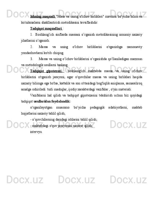 Ishning maqsadi  "Masa va uning o'lchov birliklari" mavzusi bo'yicha bilim va
ko'nikmalarni shakllantirish metodikasini tavsiflashdir.
Tadqiqot maqsadlari  :
1.  Boshlang’ich   sinflarda   massani   o’rganish   metodikasining   umumiy   nazariy
jihatlarini o’rganish.
2.  Massa   va   uning   o'lchov   birliklarini   o'rganishga   zamonaviy
yondashuvlarni ko'rib chiqing.
3.  Massa va uning o‘lchov birliklarini o‘rganishda qo‘llaniladigan mazmun
va metodologik usullarni tanlang .
Tadqiqot   gipotezasi   :   boshlang'ich   maktabda   massa   va   uning   o'lchov
birliklarini   o'rganish   jarayoni,   agar   o'quvchilar   massa   va   uning   birliklari   haqida
nazariy bilimga ega bo'lsa, kattalik va son o'rtasidagi bog'liqlik aniqlansa, samaraliroq
amalga oshiriladi. turli mashqlar, ijodiy xarakterdagi vazifalar , o'yin materiali.
Vazifalarni   hal   qilish   va   tadqiqot   gipotezasini   tekshirish   uchun   biz   quyidagi
tadqiqot  usullaridan foydalandik:
o‘rganilayotgan   muammo   bo‘yicha   pedagogik   adabiyotlarni,   maktab
hujjatlarini nazariy tahlil qilish;
- o’quvchilarning darsdagi ishlarini tahlil qilish;
- maktabdagi o'quv jarayonini nazorat qilish;
intervyu. 